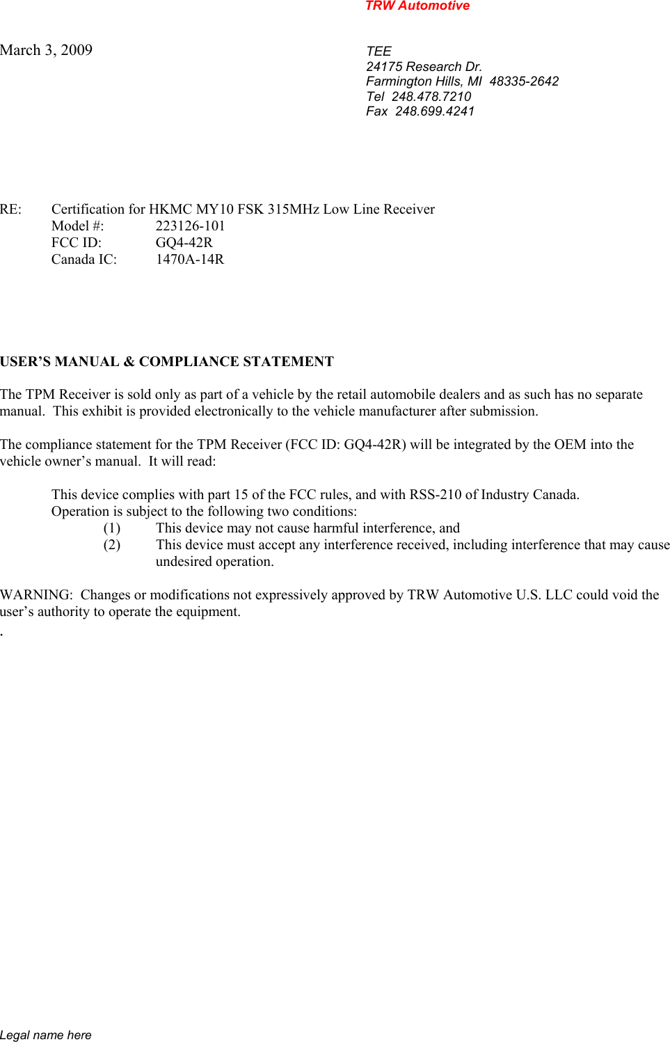 TRW Automotive                                                               Legal name here March 3, 2009  TEE 24175 Research Dr. Farmington Hills, MI  48335-2642 Tel  248.478.7210 Fax  248.699.4241    RE:    Certification for HKMC MY10 FSK 315MHz Low Line Receiver   Model #:  223126-101   FCC ID:  GQ4-42R  Canada IC: 1470A-14R      USER&rsquo;S MANUAL &amp; COMPLIANCE STATEMENT  The TPM Receiver is sold only as part of a vehicle by the retail automobile dealers and as such has no separate manual.  This exhibit is provided electronically to the vehicle manufacturer after submission.  The compliance statement for the TPM Receiver (FCC ID: GQ4-42R) will be integrated by the OEM into the vehicle owner&rsquo;s manual.  It will read:    This device complies with part 15 of the FCC rules, and with RSS-210 of Industry Canada.     Operation is subject to the following two conditions: (1)  This device may not cause harmful interference, and (2)  This device must accept any interference received, including interference that may cause  undesired operation.  WARNING:  Changes or modifications not expressively approved by TRW Automotive U.S. LLC could void the user&rsquo;s authority to operate the equipment. .           