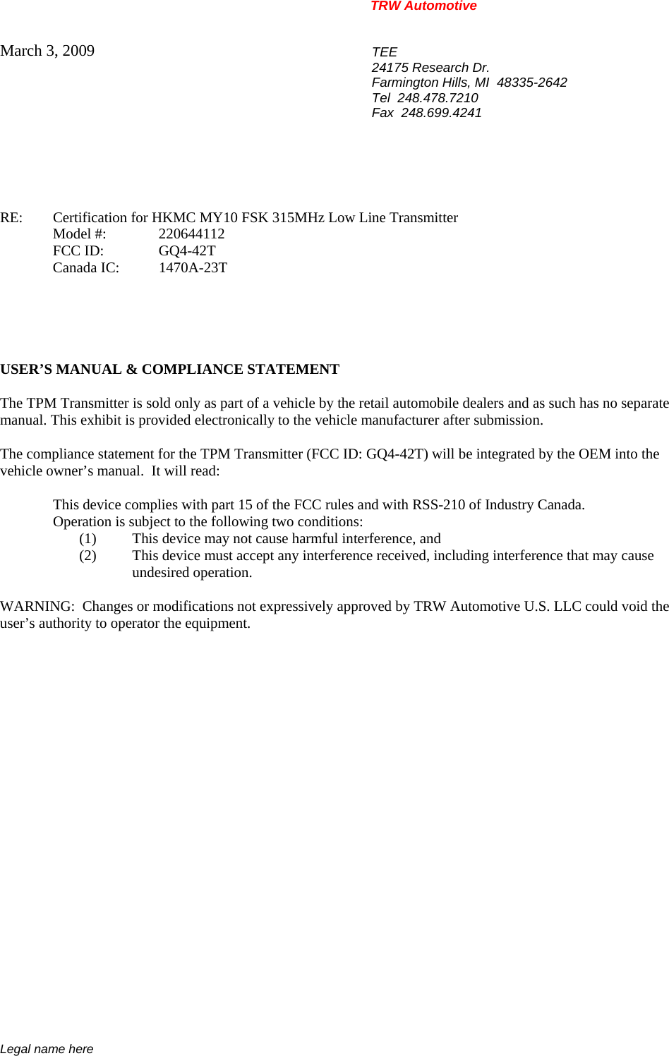 TRW Automotive                                                               Legal name here March 3, 2009  TEE 24175 Research Dr. Farmington Hills, MI  48335-2642 Tel  248.478.7210 Fax  248.699.4241    RE:    Certification for HKMC MY10 FSK 315MHz Low Line Transmitter   Model #:  220644112   FCC ID:  GQ4-42T  Canada IC: 1470A-23T      USER&rsquo;S MANUAL &amp; COMPLIANCE STATEMENT  The TPM Transmitter is sold only as part of a vehicle by the retail automobile dealers and as such has no separate manual. This exhibit is provided electronically to the vehicle manufacturer after submission.  The compliance statement for the TPM Transmitter (FCC ID: GQ4-42T) will be integrated by the OEM into the vehicle owner&rsquo;s manual.  It will read:  This device complies with part 15 of the FCC rules and with RSS-210 of Industry Canada. Operation is subject to the following two conditions: (1) This device may not cause harmful interference, and (2) This device must accept any interference received, including interference that may cause undesired operation.  WARNING:  Changes or modifications not expressively approved by TRW Automotive U.S. LLC could void the user&rsquo;s authority to operator the equipment.           