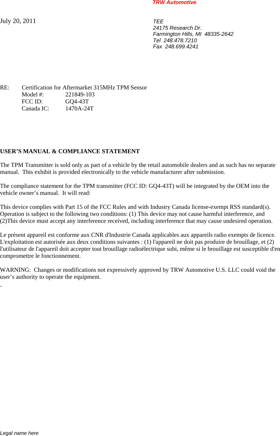 TRW Automotive                                                               Legal name here July 20, 2011  TEE 24175 Research Dr. Farmington Hills, MI  48335-2642 Tel  248.478.7210 Fax  248.699.4241    RE:    Certification for Aftermarket 315MHz TPM Sensor  Model #: 221849-103  FCC ID:  GQ4-43T  Canada IC: 1470A-24T      USER&rsquo;S MANUAL &amp; COMPLIANCE STATEMENT  The TPM Transmitter is sold only as part of a vehicle by the retail automobile dealers and as such has no separate manual.  This exhibit is provided electronically to the vehicle manufacturer after submission.  The compliance statement for the TPM transmitter (FCC ID: GQ4-43T) will be integrated by the OEM into the vehicle owner&rsquo;s manual.  It will read:  This device complies with Part 15 of the FCC Rules and with Industry Canada license-exempt RSS standard(s).  Operation is subject to the following two conditions: (1) This device may not cause harmful interference, and  (2)This device must accept any interference received, including interference that may cause undesired operation.  Le pr&eacute;sent appareil est conforme aux CNR d'Industrie Canada applicables aux appareils radio exempts de licence. L'exploitation est autoris&eacute;e aux deux conditions suivantes : (1) l'appareil ne doit pas produire de brouillage, et (2) l'utilisateur de l'appareil doit accepter tout brouillage radio&eacute;lectrique subi, m&ecirc;me si le brouillage est susceptible d'en compromettre le fonctionnement.  WARNING:  Changes or modifications not expressively approved by TRW Automotive U.S. LLC could void the user&rsquo;s authority to operate the equipment. .           