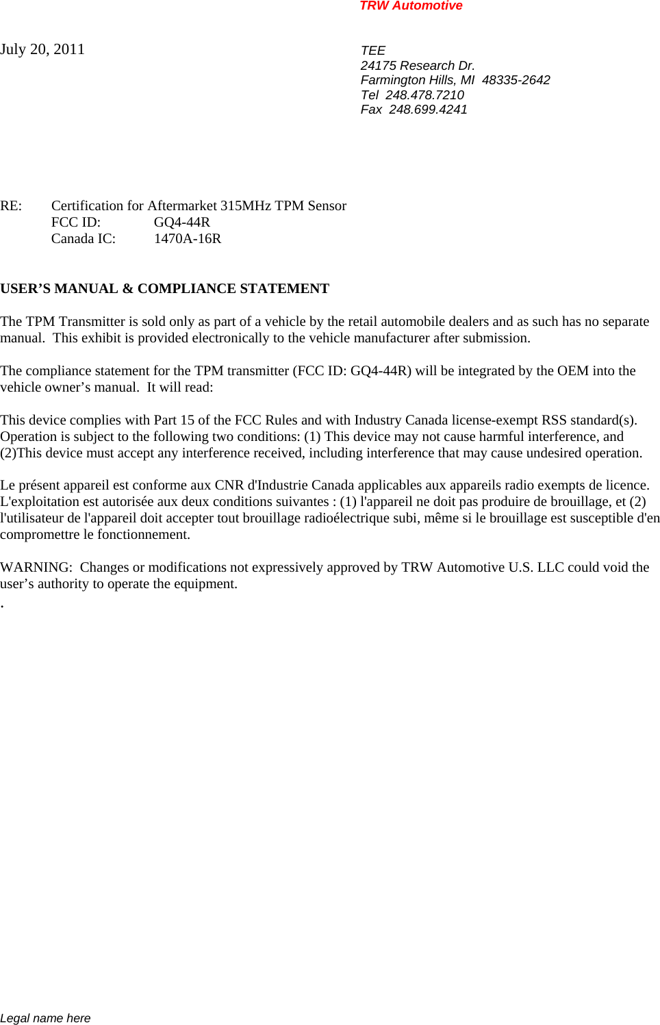 TRW Automotive                                                               Legal name here July 20, 2011  TEE 24175 Research Dr. Farmington Hills, MI  48335-2642 Tel  248.478.7210 Fax  248.699.4241    RE:    Certification for Aftermarket 315MHz TPM Sensor  FCC ID:  GQ4-44R  Canada IC: 1470A-16R   USER&rsquo;S MANUAL &amp; COMPLIANCE STATEMENT  The TPM Transmitter is sold only as part of a vehicle by the retail automobile dealers and as such has no separate manual.  This exhibit is provided electronically to the vehicle manufacturer after submission.  The compliance statement for the TPM transmitter (FCC ID: GQ4-44R) will be integrated by the OEM into the vehicle owner&rsquo;s manual.  It will read:  This device complies with Part 15 of the FCC Rules and with Industry Canada license-exempt RSS standard(s).  Operation is subject to the following two conditions: (1) This device may not cause harmful interference, and  (2)This device must accept any interference received, including interference that may cause undesired operation.  Le pr&eacute;sent appareil est conforme aux CNR d'Industrie Canada applicables aux appareils radio exempts de licence. L'exploitation est autoris&eacute;e aux deux conditions suivantes : (1) l'appareil ne doit pas produire de brouillage, et (2) l'utilisateur de l'appareil doit accepter tout brouillage radio&eacute;lectrique subi, m&ecirc;me si le brouillage est susceptible d'en compromettre le fonctionnement.  WARNING:  Changes or modifications not expressively approved by TRW Automotive U.S. LLC could void the user&rsquo;s authority to operate the equipment. .           