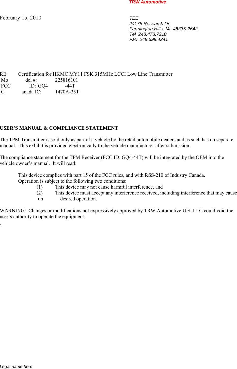 TRW Automotive                                                               Legal name here February 15, 2010  TEE 24175 Research Dr. Farmington Hills, MI  48335-2642 Tel  248.478.7210 Fax  248.699.4241    RE:    Certification for HKMC MY11 FSK 315MHz LCCI Low Line Transmitter  Mo del #: 225816101  FCC ID:  GQ4 -44T  C anada IC: 1470A-25T      USER&rsquo;S MANUAL &amp; COMPLIANCE STATEMENT  The TPM Transmitter is sold only as part of a vehicle by the retail automobile dealers and as such has no separate manual.  This exhibit is provided electronically to the vehicle manufacturer after submission.  The compliance statement for the TPM Receiver (FCC ID: GQ4-44T) will be integrated by the OEM into the vehicle owner&rsquo;s manual.  It will read:    This device complies with part 15 of the FCC rules, and with RSS-210 of Industry Canada.     Operation is subject to the following two conditions: (1)  This device may not cause harmful interference, and (2)  This device must accept any interference received, including interference that may cause  un desired operation.  WARNING:  Changes or modifications not expressively approved by TRW Automotive U.S. LLC could void the user&rsquo;s authority to operate the equipment. .           