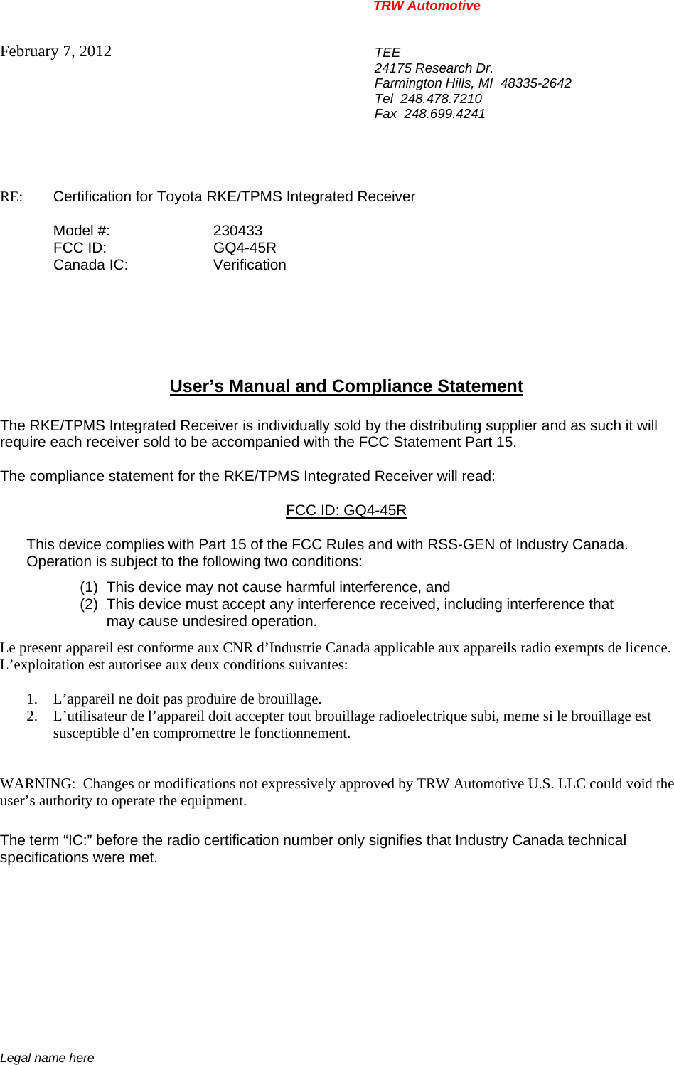 TRW Automotive                                                               Legal name here February 7, 2012  TEE 24175 Research Dr. Farmington Hills, MI  48335-2642 Tel  248.478.7210 Fax  248.699.4241   RE:    Certification for Toyota RKE/TPMS Integrated Receiver   Model #:    230433  FCC ID:  GQ4-45R  Canada IC:  Verification       User&rsquo;s Manual and Compliance Statement  The RKE/TPMS Integrated Receiver is individually sold by the distributing supplier and as such it will require each receiver sold to be accompanied with the FCC Statement Part 15.    The compliance statement for the RKE/TPMS Integrated Receiver will read:  FCC ID: GQ4-45R  This device complies with Part 15 of the FCC Rules and with RSS-GEN of Industry Canada. Operation is subject to the following two conditions: (1)  This device may not cause harmful interference, and (2)  This device must accept any interference received, including interference that may cause undesired operation. Le present appareil est conforme aux CNR d&rsquo;Industrie Canada applicable aux appareils radio exempts de licence.  L&rsquo;exploitation est autorisee aux deux conditions suivantes:  1. L&rsquo;appareil ne doit pas produire de brouillage. 2. L&rsquo;utilisateur de l&rsquo;appareil doit accepter tout brouillage radioelectrique subi, meme si le brouillage est susceptible d&rsquo;en compromettre le fonctionnement.   WARNING:  Changes or modifications not expressively approved by TRW Automotive U.S. LLC could void the user&rsquo;s authority to operate the equipment.  The term &ldquo;IC:&rdquo; before the radio certification number only signifies that Industry Canada technical specifications were met.    
