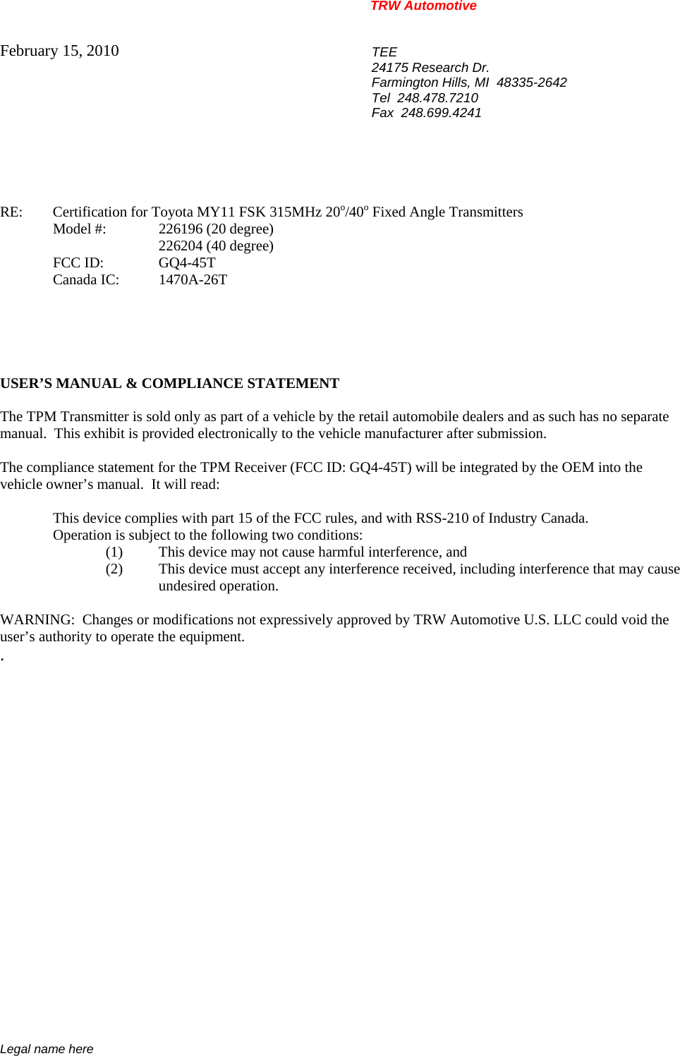 TRW Automotive                                                               Legal name here February 15, 2010  TEE 24175 Research Dr. Farmington Hills, MI  48335-2642 Tel  248.478.7210 Fax  248.699.4241    RE:    Certification for Toyota MY11 FSK 315MHz 20o/40o Fixed Angle Transmitters   Model #:  226196 (20 degree)    226204 (40 degree)   FCC ID:  GQ4-45T  Canada IC: 1470A-26T      USER&rsquo;S MANUAL &amp; COMPLIANCE STATEMENT  The TPM Transmitter is sold only as part of a vehicle by the retail automobile dealers and as such has no separate manual.  This exhibit is provided electronically to the vehicle manufacturer after submission.  The compliance statement for the TPM Receiver (FCC ID: GQ4-45T) will be integrated by the OEM into the vehicle owner&rsquo;s manual.  It will read:    This device complies with part 15 of the FCC rules, and with RSS-210 of Industry Canada.     Operation is subject to the following two conditions: (1)  This device may not cause harmful interference, and (2)  This device must accept any interference received, including interference that may cause  undesired operation.  WARNING:  Changes or modifications not expressively approved by TRW Automotive U.S. LLC could void the user&rsquo;s authority to operate the equipment. .           