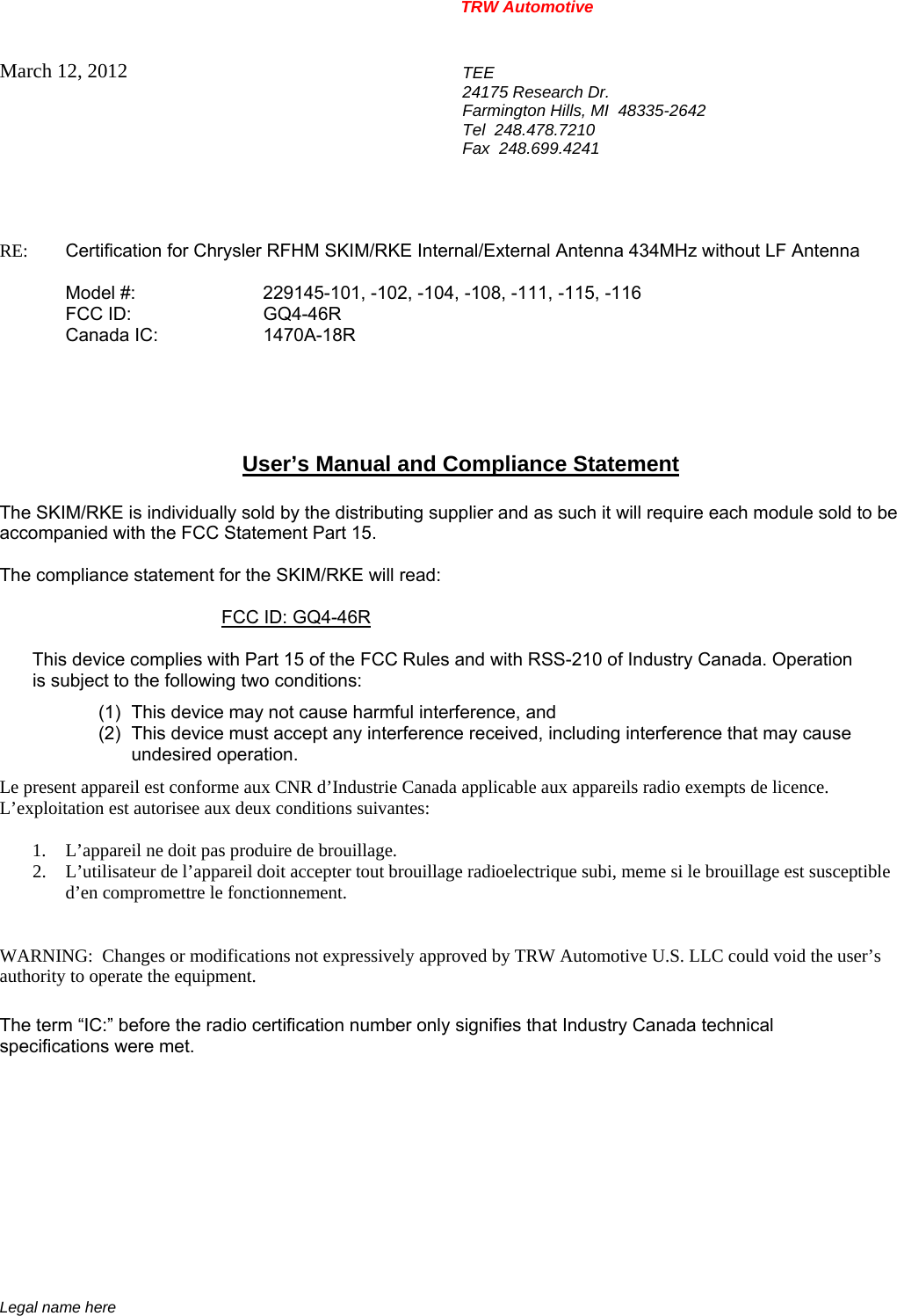 TRW Automotive                                                               Legal name here March 12, 2012  TEE 24175 Research Dr. Farmington Hills, MI  48335-2642 Tel  248.478.7210 Fax  248.699.4241   RE:    Certification for Chrysler RFHM SKIM/RKE Internal/External Antenna 434MHz without LF Antenna     Model #:    229145-101, -102, -104, -108, -111, -115, -116   FCC ID:  GQ4-46R  Canada IC:  1470A-18R      User&rsquo;s Manual and Compliance Statement  The SKIM/RKE is individually sold by the distributing supplier and as such it will require each module sold to be accompanied with the FCC Statement Part 15.    The compliance statement for the SKIM/RKE will read:    FCC ID: GQ4-46R   This device complies with Part 15 of the FCC Rules and with RSS-210 of Industry Canada. Operation is subject to the following two conditions: (1)  This device may not cause harmful interference, and (2)  This device must accept any interference received, including interference that may cause undesired operation. Le present appareil est conforme aux CNR d&rsquo;Industrie Canada applicable aux appareils radio exempts de licence.  L&rsquo;exploitation est autorisee aux deux conditions suivantes:  1. L&rsquo;appareil ne doit pas produire de brouillage. 2. L&rsquo;utilisateur de l&rsquo;appareil doit accepter tout brouillage radioelectrique subi, meme si le brouillage est susceptible d&rsquo;en compromettre le fonctionnement.   WARNING:  Changes or modifications not expressively approved by TRW Automotive U.S. LLC could void the user&rsquo;s authority to operate the equipment.  The term &ldquo;IC:&rdquo; before the radio certification number only signifies that Industry Canada technical specifications were met.    