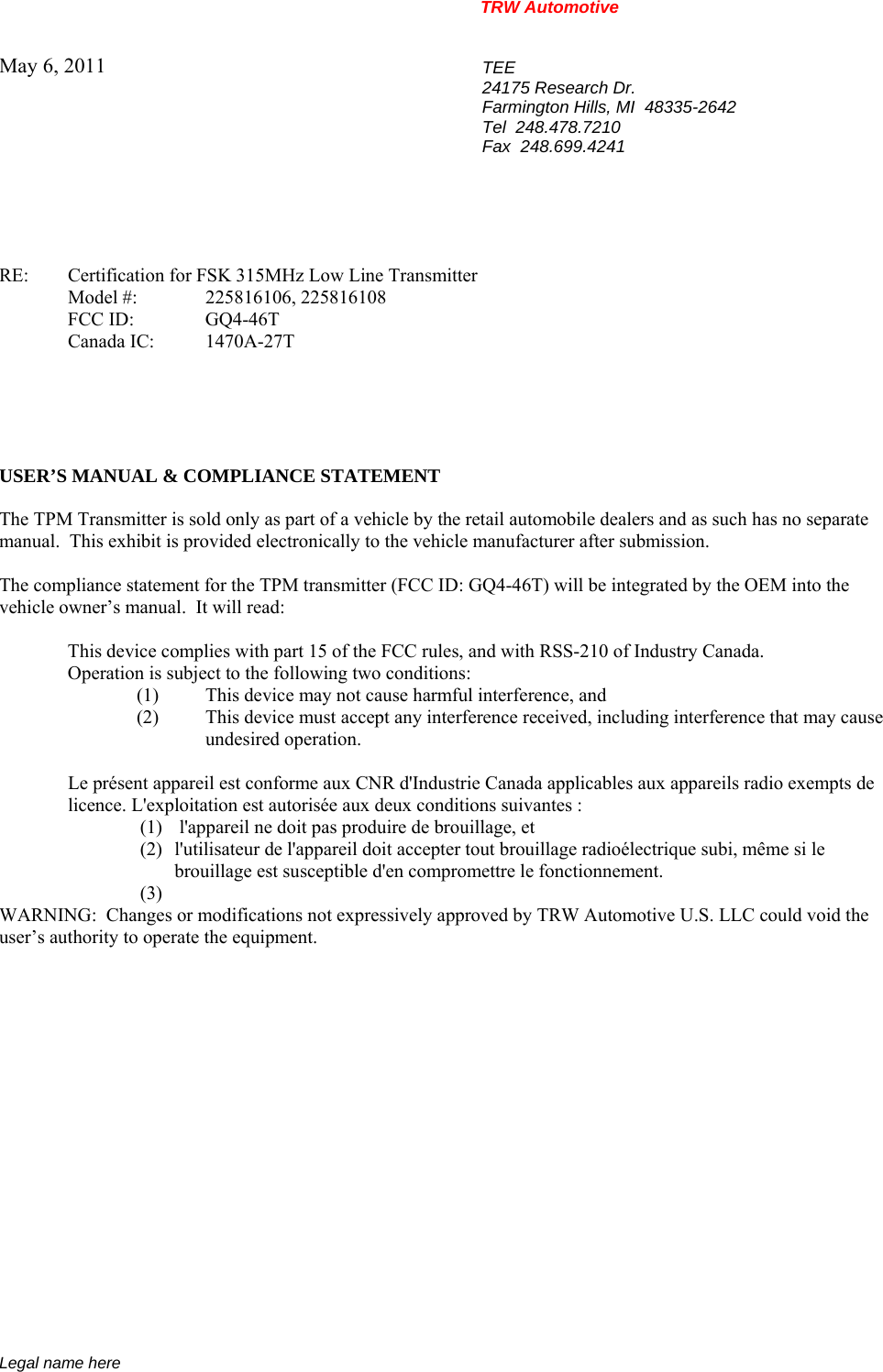 TRW Automotive                                                               Legal name here May 6, 2011  TEE 24175 Research Dr. Farmington Hills, MI  48335-2642 Tel  248.478.7210 Fax  248.699.4241    RE:    Certification for FSK 315MHz Low Line Transmitter  Model #: 225816106, 225816108  FCC ID:  GQ4-46T  Canada IC: 1470A-27T      USER&rsquo;S MANUAL &amp; COMPLIANCE STATEMENT  The TPM Transmitter is sold only as part of a vehicle by the retail automobile dealers and as such has no separate manual.  This exhibit is provided electronically to the vehicle manufacturer after submission.  The compliance statement for the TPM transmitter (FCC ID: GQ4-46T) will be integrated by the OEM into the vehicle owner&rsquo;s manual.  It will read:    This device complies with part 15 of the FCC rules, and with RSS-210 of Industry Canada.     Operation is subject to the following two conditions: (1)  This device may not cause harmful interference, and (2)  This device must accept any interference received, including interference that may cause  undesired operation.  Le pr&eacute;sent appareil est conforme aux CNR d'Industrie Canada applicables aux appareils radio exempts de licence. L'exploitation est autoris&eacute;e aux deux conditions suivantes : (1)  l'appareil ne doit pas produire de brouillage, et  (2) l'utilisateur de l'appareil doit accepter tout brouillage radio&eacute;lectrique subi, m&ecirc;me si le brouillage est susceptible d'en compromettre le fonctionnement. (3)  WARNING:  Changes or modifications not expressively approved by TRW Automotive U.S. LLC could void the user&rsquo;s authority to operate the equipment.           