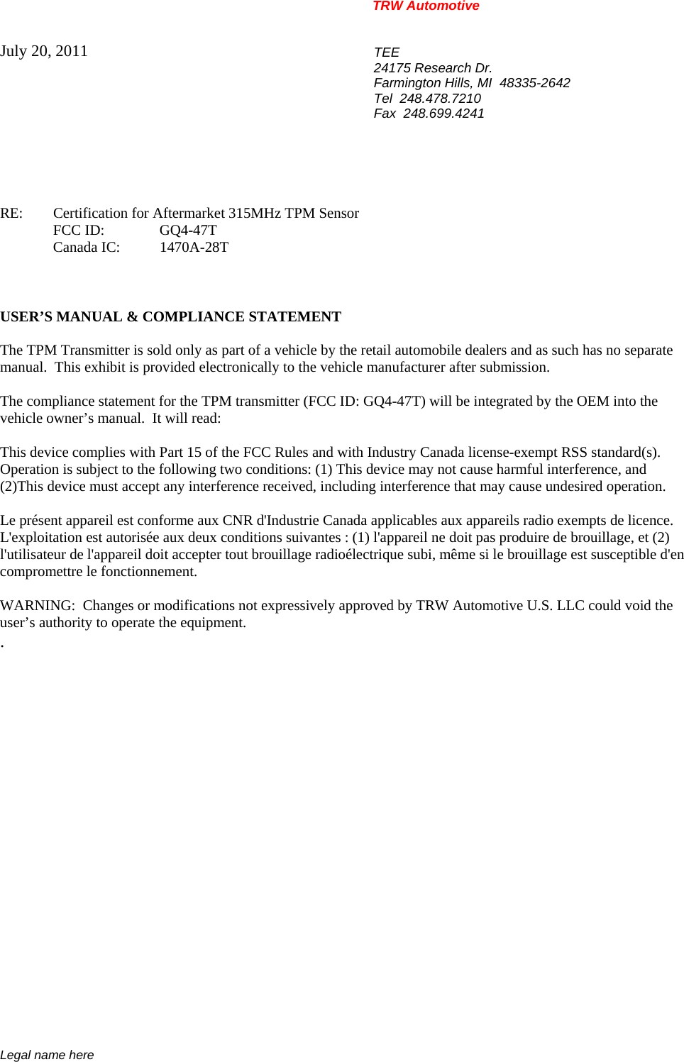 TRW Automotive                                                               Legal name here July 20, 2011  TEE 24175 Research Dr. Farmington Hills, MI  48335-2642 Tel  248.478.7210 Fax  248.699.4241    RE:    Certification for Aftermarket 315MHz TPM Sensor  FCC ID:  GQ4-47T  Canada IC: 1470A-28T    USER&rsquo;S MANUAL &amp; COMPLIANCE STATEMENT  The TPM Transmitter is sold only as part of a vehicle by the retail automobile dealers and as such has no separate manual.  This exhibit is provided electronically to the vehicle manufacturer after submission.  The compliance statement for the TPM transmitter (FCC ID: GQ4-47T) will be integrated by the OEM into the vehicle owner&rsquo;s manual.  It will read:  This device complies with Part 15 of the FCC Rules and with Industry Canada license-exempt RSS standard(s).  Operation is subject to the following two conditions: (1) This device may not cause harmful interference, and  (2)This device must accept any interference received, including interference that may cause undesired operation.  Le pr&eacute;sent appareil est conforme aux CNR d'Industrie Canada applicables aux appareils radio exempts de licence. L'exploitation est autoris&eacute;e aux deux conditions suivantes : (1) l'appareil ne doit pas produire de brouillage, et (2) l'utilisateur de l'appareil doit accepter tout brouillage radio&eacute;lectrique subi, m&ecirc;me si le brouillage est susceptible d'en compromettre le fonctionnement.  WARNING:  Changes or modifications not expressively approved by TRW Automotive U.S. LLC could void the user&rsquo;s authority to operate the equipment. .           