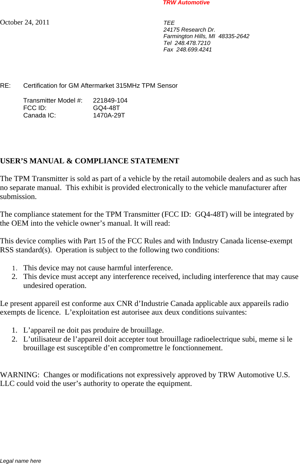 TRW Automotive                                                               Legal name here October 24, 2011  TEE 24175 Research Dr. Farmington Hills, MI  48335-2642 Tel  248.478.7210 Fax  248.699.4241   RE:    Certification for GM Aftermarket 315MHz TPM Sensor   Transmitter Model #:  221849-104  FCC ID:  GQ4-48T  Canada IC:  1470A-29T      USER&rsquo;S MANUAL &amp; COMPLIANCE STATEMENT  The TPM Transmitter is sold as part of a vehicle by the retail automobile dealers and as such has no separate manual.  This exhibit is provided electronically to the vehicle manufacturer after submission.  The compliance statement for the TPM Transmitter (FCC ID:  GQ4-48T) will be integrated by the OEM into the vehicle owner&rsquo;s manual. It will read:  This device complies with Part 15 of the FCC Rules and with Industry Canada license-exempt RSS standard(s).  Operation is subject to the following two conditions:   1. This device may not cause harmful interference. 2. This device must accept any interference received, including interference that may cause undesired operation.  Le present appareil est conforme aux CNR d&rsquo;Industrie Canada applicable aux appareils radio exempts de licence.  L&rsquo;exploitation est autorisee aux deux conditions suivantes:  1. L&rsquo;appareil ne doit pas produire de brouillage. 2. L&rsquo;utilisateur de l&rsquo;appareil doit accepter tout brouillage radioelectrique subi, meme si le brouillage est susceptible d&rsquo;en compromettre le fonctionnement.   WARNING:  Changes or modifications not expressively approved by TRW Automotive U.S. LLC could void the user&rsquo;s authority to operate the equipment.       