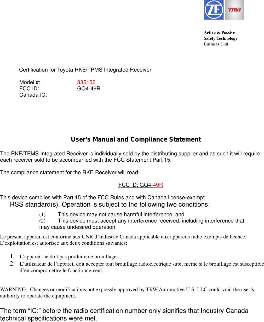 Active &amp; PassiveSafety TechnologyBusiness UnitCertification for Toyota RKE/TPMS Integrated ReceiverUser&rsquo;s Manual and Compliance StatementThe RKE/TPMS Integrated Receiver is individually sold by the distributing supplier and as such it will requireeach receiver sold to be accompanied with the FCC Statement Part 15.The compliance statement for the RKE Receiver will read:FCC ID: GQ4-49RThis device complies with Part 15 of the FCC Rules and with Canada license-exemptRSS standard(s). Operation is subject to the following two conditions:(1) This device may not cause harmful interference, and(2) This device must accept any interference received, including interference thatmay cause undesired operation.Le present appareil est conforme aux CNR d&rsquo;Industrie Canada applicable aux appareils radio exempts de licence.L&rsquo;exploitation est autorisee aux deux conditions suivantes:1. L&rsquo;appareil ne doit pas produire de brouillage.2. L&rsquo;utilisateur de l&rsquo;appareil doit accepter tout brouillage radioelectrique subi, meme si le brouillage est susceptibled&rsquo;en compromettre le fonctionnement.WARNING:  Changes or modifications not expressly approved by TRW Automotive U.S. LLC could void the user&rsquo;sauthority to operate the equipment.The term &ldquo;IC:&rdquo; before the radio certification number only signifies that Industry Canadatechnical specifications were met.Model #: 335152FCC ID: GQ4-49RCanada IC:
