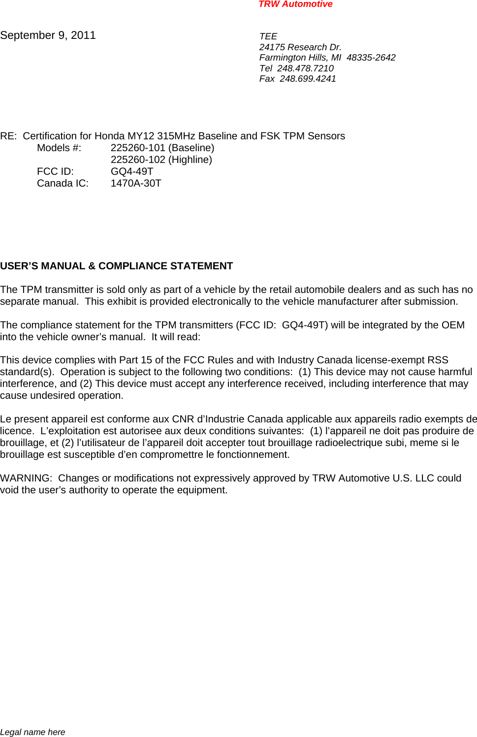 TRW Automotive                                                               Legal name here September 9, 2011  TEE 24175 Research Dr. Farmington Hills, MI  48335-2642 Tel  248.478.7210 Fax  248.699.4241   RE:  Certification for Honda MY12 315MHz Baseline and FSK TPM Sensors  Models #: 225260-101 (Baseline)    225260-102 (Highline)   FCC ID: GQ4-49T  Canada IC: 1470A-30T       USER&rsquo;S MANUAL &amp; COMPLIANCE STATEMENT  The TPM transmitter is sold only as part of a vehicle by the retail automobile dealers and as such has no separate manual.  This exhibit is provided electronically to the vehicle manufacturer after submission.  The compliance statement for the TPM transmitters (FCC ID:  GQ4-49T) will be integrated by the OEM into the vehicle owner&rsquo;s manual.  It will read:  This device complies with Part 15 of the FCC Rules and with Industry Canada license-exempt RSS standard(s).  Operation is subject to the following two conditions:  (1) This device may not cause harmful interference, and (2) This device must accept any interference received, including interference that may cause undesired operation.  Le present appareil est conforme aux CNR d&rsquo;Industrie Canada applicable aux appareils radio exempts de licence.  L&rsquo;exploitation est autorisee aux deux conditions suivantes:  (1) l&rsquo;appareil ne doit pas produire de brouillage, et (2) l&rsquo;utilisateur de l&rsquo;appareil doit accepter tout brouillage radioelectrique subi, meme si le brouillage est susceptible d&rsquo;en compromettre le fonctionnement.  WARNING:  Changes or modifications not expressively approved by TRW Automotive U.S. LLC could void the user&rsquo;s authority to operate the equipment.     