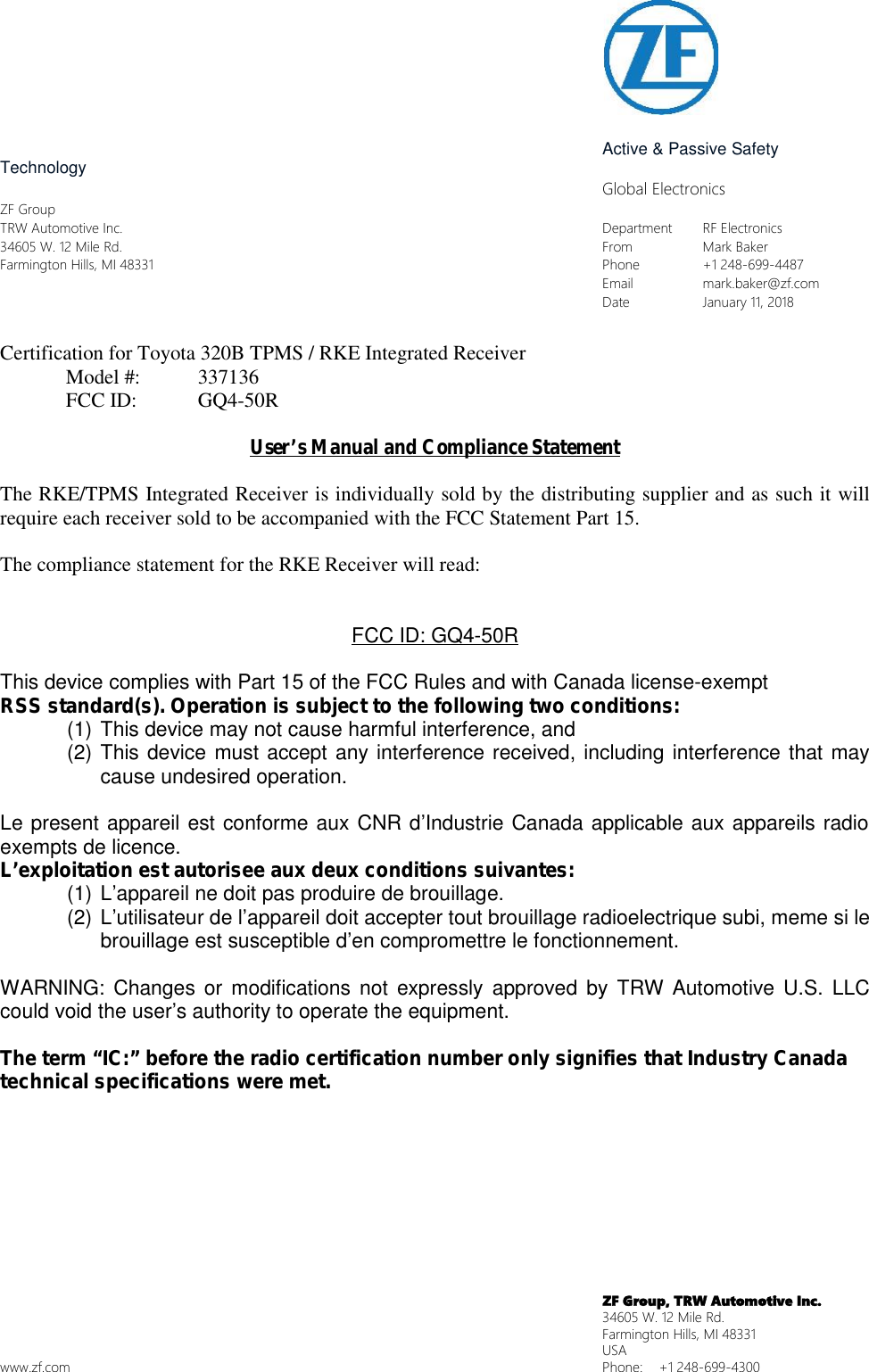 Active &amp; Passive SafetyTechnologyGlobal ElectronicsZF GroupTRW Automotive Inc. Department RF Electronics34605 W. 12 Mile Rd. From Mark BakerFarmington Hills, MI 48331 Phone +1 248-699-4487Email mark.baker@zf.comDate January 11, 2018Certification for Toyota 320B TPMS / RKE Integrated ReceiverModel #: 337136FCC ID: GQ4-50RUser&rsquo;s Manual and Compliance StatementThe RKE/TPMS Integrated Receiver is individually sold by the distributing supplier and as such it willrequire each receiver sold to be accompanied with the FCC Statement Part 15.The compliance statement for the RKE Receiver will read:FCC ID: GQ4-50RThis device complies with Part 15 of the FCC Rules and with Canada license-exemptRSS standard(s). Operation is subject to the following two conditions:(1) This device may not cause harmful interference, and(2) This device must accept any interference received, including interference that maycause undesired operation.Le present appareil est conforme aux CNR d&rsquo;Industrie Canada applicable aux appareils radioexempts de licence.L&rsquo;exploitation est autorisee aux deux conditions suivantes:(1) L&rsquo;appareil ne doit pas produire de brouillage.(2) L&rsquo;utilisateur de l&rsquo;appareil doit accepter tout brouillage radioelectrique subi, meme si lebrouillage est susceptible d&rsquo;en compromettre le fonctionnement.WARNING: Changes or modifications not expressly approved by TRW Automotive U.S. LLCcould void the user&rsquo;s authority to operate the equipment.The term &ldquo;IC:&rdquo; before the radio certification number only signifies that Industry Canadatechnical specifications were met.ZF Group, TRW Automotive Inc.34605 W. 12 Mile Rd.Farmington Hills, MI 48331USAwww.zf.com Phone: +1 248-699-4300