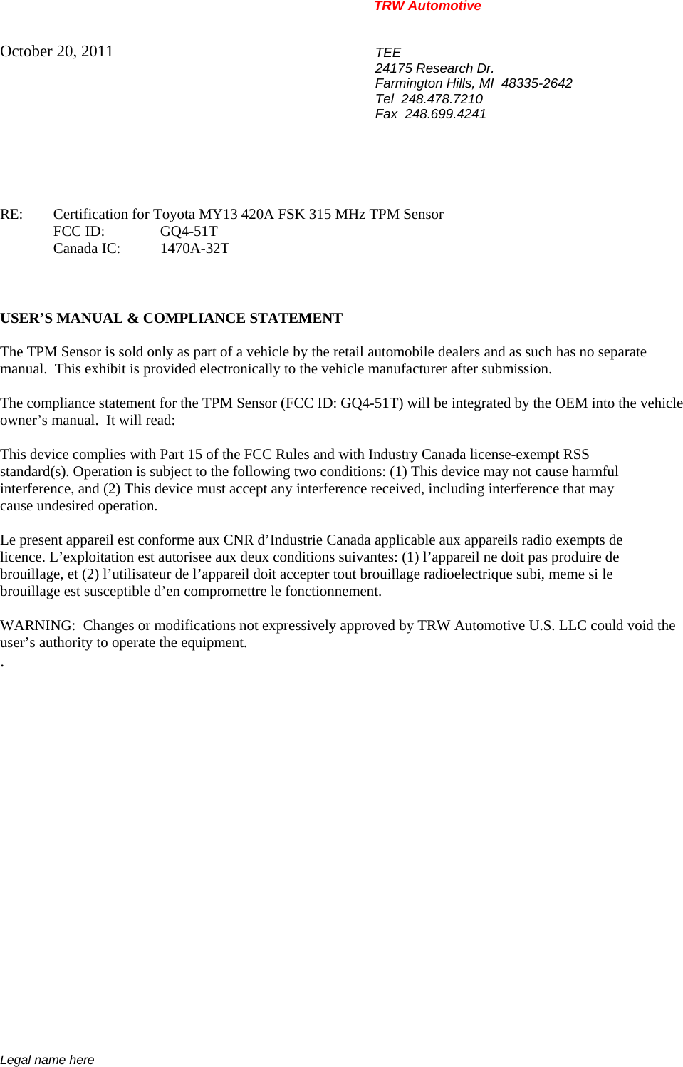 TRW Automotive                                                               Legal name here October 20, 2011  TEE 24175 Research Dr. Farmington Hills, MI  48335-2642 Tel  248.478.7210 Fax  248.699.4241    RE:    Certification for Toyota MY13 420A FSK 315 MHz TPM Sensor  FCC ID:  GQ4-51T  Canada IC: 1470A-32T    USER&rsquo;S MANUAL &amp; COMPLIANCE STATEMENT  The TPM Sensor is sold only as part of a vehicle by the retail automobile dealers and as such has no separate manual.  This exhibit is provided electronically to the vehicle manufacturer after submission.  The compliance statement for the TPM Sensor (FCC ID: GQ4-51T) will be integrated by the OEM into the vehicle owner&rsquo;s manual.  It will read:  This device complies with Part 15 of the FCC Rules and with Industry Canada license-exempt RSS standard(s). Operation is subject to the following two conditions: (1) This device may not cause harmful interference, and (2) This device must accept any interference received, including interference that may cause undesired operation.  Le present appareil est conforme aux CNR d&rsquo;Industrie Canada applicable aux appareils radio exempts de licence. L&rsquo;exploitation est autorisee aux deux conditions suivantes: (1) l&rsquo;appareil ne doit pas produire de brouillage, et (2) l&rsquo;utilisateur de l&rsquo;appareil doit accepter tout brouillage radioelectrique subi, meme si le brouillage est susceptible d&rsquo;en compromettre le fonctionnement.  WARNING:  Changes or modifications not expressively approved by TRW Automotive U.S. LLC could void the user&rsquo;s authority to operate the equipment. .           