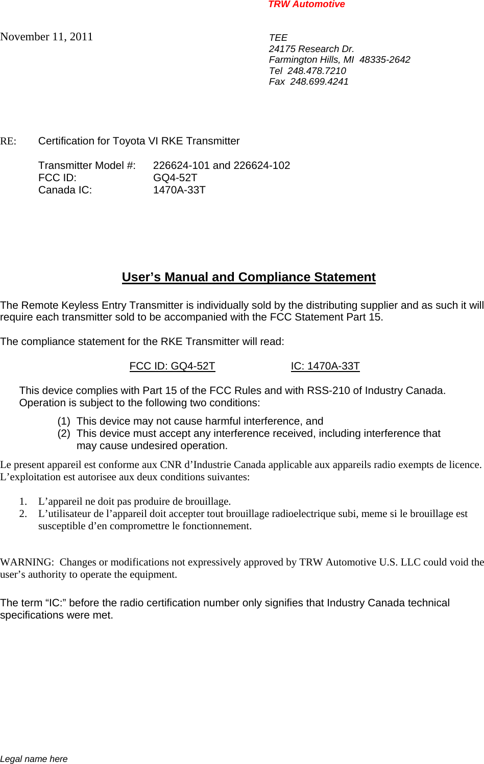 TRW Automotive                                                               Legal name here November 11, 2011  TEE 24175 Research Dr. Farmington Hills, MI  48335-2642 Tel  248.478.7210 Fax  248.699.4241   RE:    Certification for Toyota VI RKE Transmitter   Transmitter Model #:  226624-101 and 226624-102  FCC ID:  GQ4-52T  Canada IC:  1470A-33T       User&rsquo;s Manual and Compliance Statement  The Remote Keyless Entry Transmitter is individually sold by the distributing supplier and as such it will require each transmitter sold to be accompanied with the FCC Statement Part 15.    The compliance statement for the RKE Transmitter will read:    FCC ID: GQ4-52T IC: 1470A-33T  This device complies with Part 15 of the FCC Rules and with RSS-210 of Industry Canada. Operation is subject to the following two conditions: (1)  This device may not cause harmful interference, and (2)  This device must accept any interference received, including interference that may cause undesired operation. Le present appareil est conforme aux CNR d&rsquo;Industrie Canada applicable aux appareils radio exempts de licence.  L&rsquo;exploitation est autorisee aux deux conditions suivantes:  1. L&rsquo;appareil ne doit pas produire de brouillage. 2. L&rsquo;utilisateur de l&rsquo;appareil doit accepter tout brouillage radioelectrique subi, meme si le brouillage est susceptible d&rsquo;en compromettre le fonctionnement.   WARNING:  Changes or modifications not expressively approved by TRW Automotive U.S. LLC could void the user&rsquo;s authority to operate the equipment.  The term &ldquo;IC:&rdquo; before the radio certification number only signifies that Industry Canada technical specifications were met.    