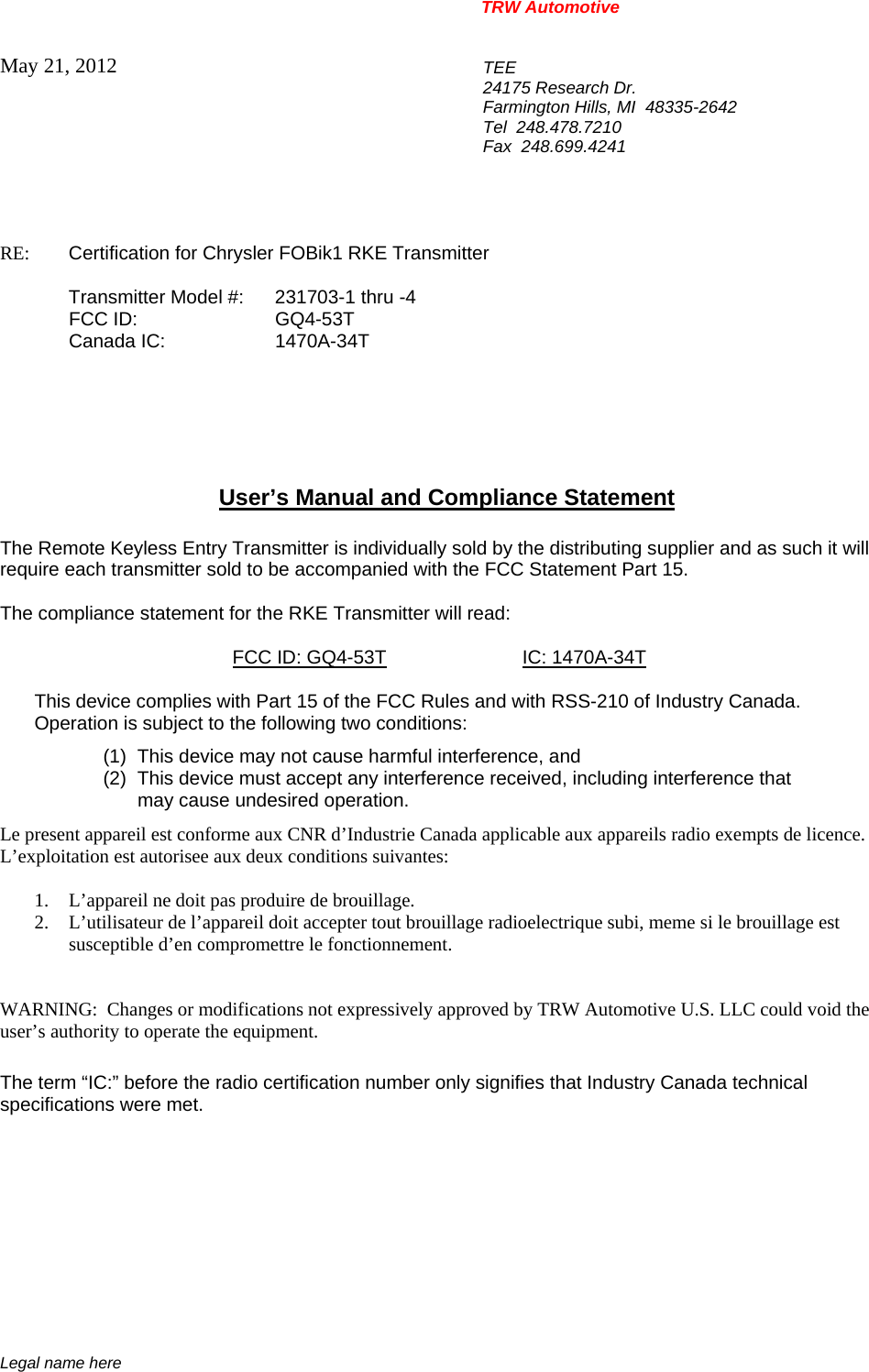 TRW Automotive                                                               Legal name here May 21, 2012  TEE 24175 Research Dr. Farmington Hills, MI  48335-2642 Tel  248.478.7210 Fax  248.699.4241   RE:    Certification for Chrysler FOBik1 RKE Transmitter   Transmitter Model #:  231703-1 thru -4  FCC ID:  GQ4-53T  Canada IC:  1470A-34T       User&rsquo;s Manual and Compliance Statement  The Remote Keyless Entry Transmitter is individually sold by the distributing supplier and as such it will require each transmitter sold to be accompanied with the FCC Statement Part 15.    The compliance statement for the RKE Transmitter will read:    FCC ID: GQ4-53T IC: 1470A-34T  This device complies with Part 15 of the FCC Rules and with RSS-210 of Industry Canada. Operation is subject to the following two conditions: (1)  This device may not cause harmful interference, and (2)  This device must accept any interference received, including interference that may cause undesired operation. Le present appareil est conforme aux CNR d&rsquo;Industrie Canada applicable aux appareils radio exempts de licence.  L&rsquo;exploitation est autorisee aux deux conditions suivantes:  1. L&rsquo;appareil ne doit pas produire de brouillage. 2. L&rsquo;utilisateur de l&rsquo;appareil doit accepter tout brouillage radioelectrique subi, meme si le brouillage est susceptible d&rsquo;en compromettre le fonctionnement.   WARNING:  Changes or modifications not expressively approved by TRW Automotive U.S. LLC could void the user&rsquo;s authority to operate the equipment.  The term &ldquo;IC:&rdquo; before the radio certification number only signifies that Industry Canada technical specifications were met.    