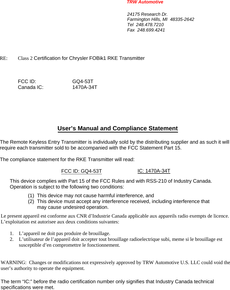 TRW Automotive                                                               24175 Research Dr. Farmington Hills, MI  48335-2642 Tel  248.478.7210 Fax  248.699.4241   RE:    Class 2 Certification for Chrysler FOBik1 RKE Transmitter     FCC ID:  GQ4-53T  Canada IC:  1470A-34T       User&rsquo;s Manual and Compliance Statement  The Remote Keyless Entry Transmitter is individually sold by the distributing supplier and as such it will require each transmitter sold to be accompanied with the FCC Statement Part 15.    The compliance statement for the RKE Transmitter will read:    FCC ID: GQ4-53T IC: 1470A-34T   This device complies with Part 15 of the FCC Rules and with RSS-210 of Industry Canada. Operation is subject to the following two conditions: (1)  This device may not cause harmful interference, and (2)  This device must accept any interference received, including interference that may cause undesired operation. Le present appareil est conforme aux CNR d&rsquo;Industrie Canada applicable aux appareils radio exempts de licence.  L&rsquo;exploitation est autorisee aux deux conditions suivantes:  1. L&rsquo;appareil ne doit pas produire de brouillage. 2. L&rsquo;utilisateur de l&rsquo;appareil doit accepter tout brouillage radioelectrique subi, meme si le brouillage est susceptible d&rsquo;en compromettre le fonctionnement.   WARNING:  Changes or modifications not expressively approved by TRW Automotive U.S. LLC could void the user&rsquo;s authority to operate the equipment.  The term &ldquo;IC:&rdquo; before the radio certification number only signifies that Industry Canada technical specifications were met.    