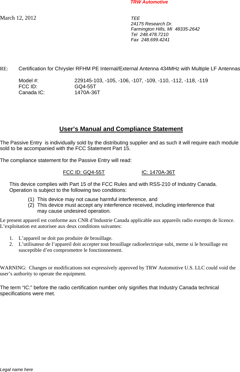 TRW Automotive                                                               Legal name here March 12, 2012  TEE 24175 Research Dr. Farmington Hills, MI  48335-2642 Tel  248.478.7210 Fax  248.699.4241   RE:    Certification for Chrysler RFHM PE Internal/External Antenna 434MHz with Multiple LF Antennas     Model #:    229145-103, -105, -106, -107, -109, -110, -112, -118, -119  FCC ID:  GQ4-55T  Canada IC:  1470A-36T      User&rsquo;s Manual and Compliance Statement  The Passive Entry  is individually sold by the distributing supplier and as such it will require each module sold to be accompanied with the FCC Statement Part 15.    The compliance statement for the Passive Entry will read:    FCC ID: GQ4-55T IC: 1470A-36T  This device complies with Part 15 of the FCC Rules and with RSS-210 of Industry Canada. Operation is subject to the following two conditions: (1)  This device may not cause harmful interference, and (2)  This device must accept any interference received, including interference that may cause undesired operation. Le present appareil est conforme aux CNR d&rsquo;Industrie Canada applicable aux appareils radio exempts de licence.  L&rsquo;exploitation est autorisee aux deux conditions suivantes:  1. L&rsquo;appareil ne doit pas produire de brouillage. 2. L&rsquo;utilisateur de l&rsquo;appareil doit accepter tout brouillage radioelectrique subi, meme si le brouillage est susceptible d&rsquo;en compromettre le fonctionnement.   WARNING:  Changes or modifications not expressively approved by TRW Automotive U.S. LLC could void the user&rsquo;s authority to operate the equipment.  The term &ldquo;IC:&rdquo; before the radio certification number only signifies that Industry Canada technical specifications were met.    