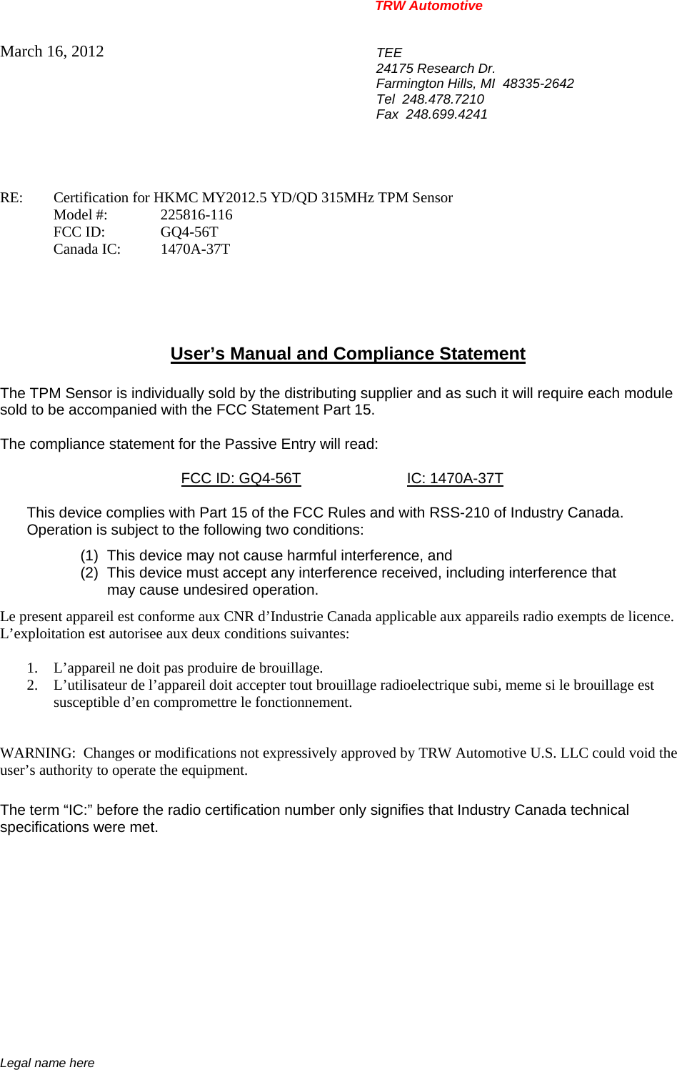 TRW Automotive                                                               Legal name here March 16, 2012 TEE 24175 Research Dr. Farmington Hills, MI  48335-2642 Tel  248.478.7210 Fax  248.699.4241   RE:   Certification for HKMC MY2012.5 YD/QD 315MHz TPM Sensor  Model #: 225816-116  FCC ID:  GQ4-56T  Canada IC: 1470A-37T      User&rsquo;s Manual and Compliance Statement  The TPM Sensor is individually sold by the distributing supplier and as such it will require each module sold to be accompanied with the FCC Statement Part 15.    The compliance statement for the Passive Entry will read:    FCC ID: GQ4-56T IC: 1470A-37T  This device complies with Part 15 of the FCC Rules and with RSS-210 of Industry Canada. Operation is subject to the following two conditions: (1)  This device may not cause harmful interference, and (2)  This device must accept any interference received, including interference that may cause undesired operation. Le present appareil est conforme aux CNR d&rsquo;Industrie Canada applicable aux appareils radio exempts de licence.  L&rsquo;exploitation est autorisee aux deux conditions suivantes:  1. L&rsquo;appareil ne doit pas produire de brouillage. 2. L&rsquo;utilisateur de l&rsquo;appareil doit accepter tout brouillage radioelectrique subi, meme si le brouillage est susceptible d&rsquo;en compromettre le fonctionnement.   WARNING:  Changes or modifications not expressively approved by TRW Automotive U.S. LLC could void the user&rsquo;s authority to operate the equipment.  The term &ldquo;IC:&rdquo; before the radio certification number only signifies that Industry Canada technical specifications were met.    