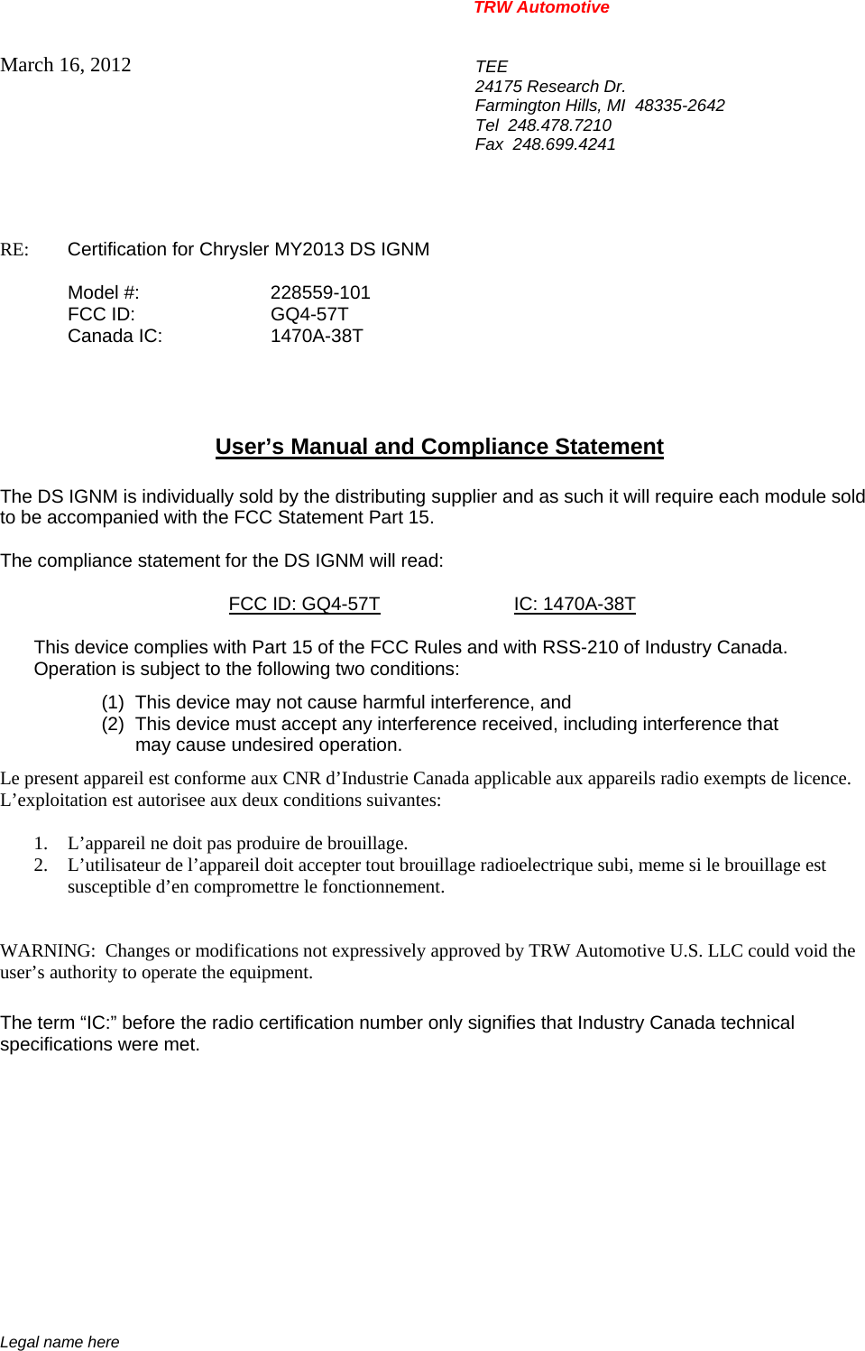 TRW Automotive                                                               Legal name here March 16, 2012  TEE 24175 Research Dr. Farmington Hills, MI  48335-2642 Tel  248.478.7210 Fax  248.699.4241   RE:    Certification for Chrysler MY2013 DS IGNM    Model #:  228559-101  FCC ID:  GQ4-57T  Canada IC:  1470A-38T     User&rsquo;s Manual and Compliance Statement  The DS IGNM is individually sold by the distributing supplier and as such it will require each module sold to be accompanied with the FCC Statement Part 15.    The compliance statement for the DS IGNM will read:    FCC ID: GQ4-57T IC: 1470A-38T  This device complies with Part 15 of the FCC Rules and with RSS-210 of Industry Canada. Operation is subject to the following two conditions: (1)  This device may not cause harmful interference, and (2)  This device must accept any interference received, including interference that may cause undesired operation. Le present appareil est conforme aux CNR d&rsquo;Industrie Canada applicable aux appareils radio exempts de licence.  L&rsquo;exploitation est autorisee aux deux conditions suivantes:  1. L&rsquo;appareil ne doit pas produire de brouillage. 2. L&rsquo;utilisateur de l&rsquo;appareil doit accepter tout brouillage radioelectrique subi, meme si le brouillage est susceptible d&rsquo;en compromettre le fonctionnement.   WARNING:  Changes or modifications not expressively approved by TRW Automotive U.S. LLC could void the user&rsquo;s authority to operate the equipment.  The term &ldquo;IC:&rdquo; before the radio certification number only signifies that Industry Canada technical specifications were met.    