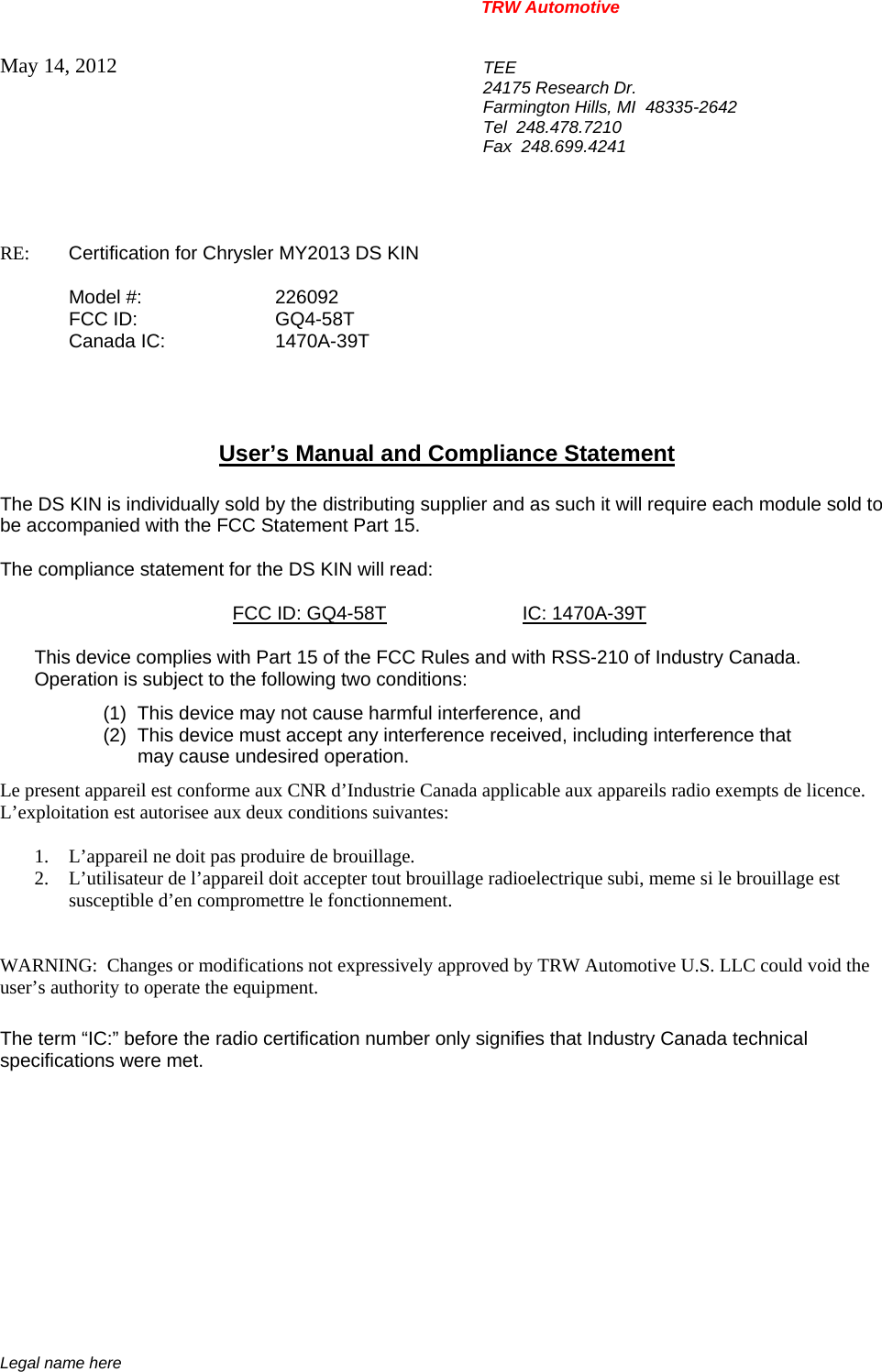 TRW Automotive                                                               Legal name here May 14, 2012  TEE 24175 Research Dr. Farmington Hills, MI  48335-2642 Tel  248.478.7210 Fax  248.699.4241   RE:    Certification for Chrysler MY2013 DS KIN    Model #:  226092  FCC ID:  GQ4-58T  Canada IC:  1470A-39T     User&rsquo;s Manual and Compliance Statement  The DS KIN is individually sold by the distributing supplier and as such it will require each module sold to be accompanied with the FCC Statement Part 15.    The compliance statement for the DS KIN will read:    FCC ID: GQ4-58T IC: 1470A-39T  This device complies with Part 15 of the FCC Rules and with RSS-210 of Industry Canada. Operation is subject to the following two conditions: (1)  This device may not cause harmful interference, and (2)  This device must accept any interference received, including interference that may cause undesired operation. Le present appareil est conforme aux CNR d&rsquo;Industrie Canada applicable aux appareils radio exempts de licence.  L&rsquo;exploitation est autorisee aux deux conditions suivantes:  1. L&rsquo;appareil ne doit pas produire de brouillage. 2. L&rsquo;utilisateur de l&rsquo;appareil doit accepter tout brouillage radioelectrique subi, meme si le brouillage est susceptible d&rsquo;en compromettre le fonctionnement.   WARNING:  Changes or modifications not expressively approved by TRW Automotive U.S. LLC could void the user&rsquo;s authority to operate the equipment.  The term &ldquo;IC:&rdquo; before the radio certification number only signifies that Industry Canada technical specifications were met.    