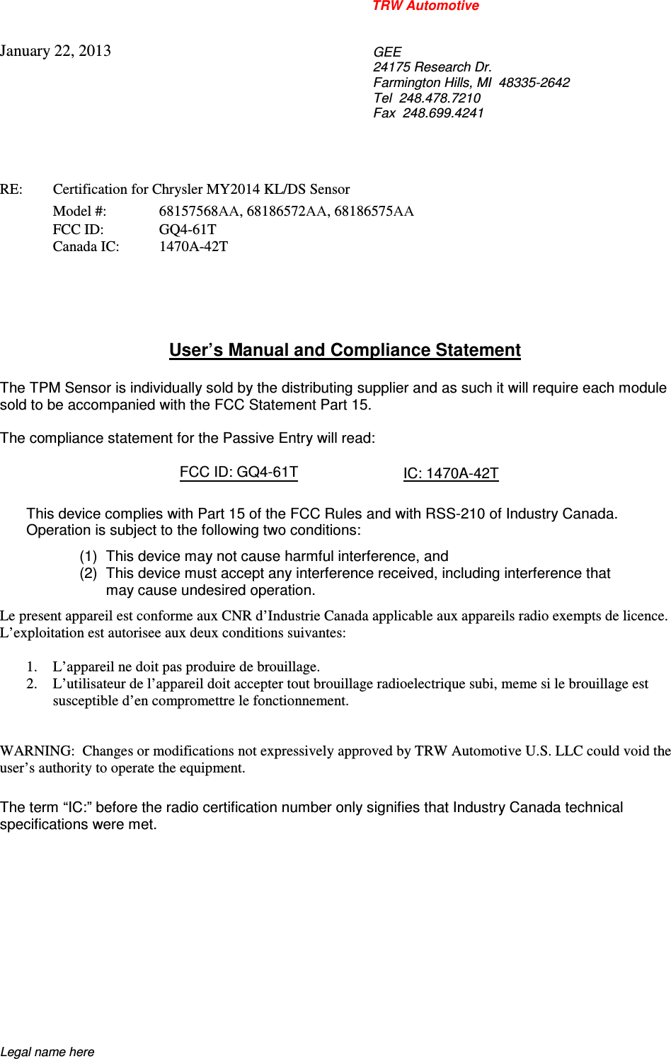 TRW Automotive                                                               Legal name here January 22, 2013  GEE 24175 Research Dr. Farmington Hills, MI  48335-2642 Tel  248.478.7210 Fax  248.699.4241    RE:    Certification for Chrysler MY2014 KL/DS Sensor   Model #:  68157568AA, 68186572AA, 68186575AA   FCC ID:   GQ4-61T   Canada IC:  1470A-42T      User&rsquo;s Manual and Compliance Statement  The TPM Sensor is individually sold by the distributing supplier and as such it will require each module sold to be accompanied with the FCC Statement Part 15.    The compliance statement for the Passive Entry will read:    FCC ID: GQ4-61T  IC: 1470A-42T  This device complies with Part 15 of the FCC Rules and with RSS-210 of Industry Canada. Operation is subject to the following two conditions: (1)  This device may not cause harmful interference, and (2)  This device must accept any interference received, including interference that may cause undesired operation. Le present appareil est conforme aux CNR d&rsquo;Industrie Canada applicable aux appareils radio exempts de licence.  L&rsquo;exploitation est autorisee aux deux conditions suivantes:  1. L&rsquo;appareil ne doit pas produire de brouillage. 2. L&rsquo;utilisateur de l&rsquo;appareil doit accepter tout brouillage radioelectrique subi, meme si le brouillage est susceptible d&rsquo;en compromettre le fonctionnement.   WARNING:  Changes or modifications not expressively approved by TRW Automotive U.S. LLC could void the user&rsquo;s authority to operate the equipment.  The term &ldquo;IC:&rdquo; before the radio certification number only signifies that Industry Canada technical specifications were met.    