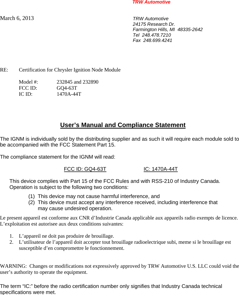 TRW Automotive                                                               March 6, 2013  TRW Automotive 24175 Research Dr. Farmington Hills, MI  48335-2642 Tel  248.478.7210 Fax  248.699.4241   RE:    Certification for Chrysler Ignition Node Module    Model #:  232845 and 232890  FCC ID:  GQ4-63T  IC ID:  1470A-44T     User&rsquo;s Manual and Compliance Statement  The IGNM is individually sold by the distributing supplier and as such it will require each module sold to be accompanied with the FCC Statement Part 15.    The compliance statement for the IGNM will read:    FCC ID: GQ4-63T IC: 1470A-44T  This device complies with Part 15 of the FCC Rules and with RSS-210 of Industry Canada. Operation is subject to the following two conditions: (1)  This device may not cause harmful interference, and (2)  This device must accept any interference received, including interference that may cause undesired operation. Le present appareil est conforme aux CNR d&rsquo;Industrie Canada applicable aux appareils radio exempts de licence.  L&rsquo;exploitation est autorisee aux deux conditions suivantes:  1. L&rsquo;appareil ne doit pas produire de brouillage. 2. L&rsquo;utilisateur de l&rsquo;appareil doit accepter tout brouillage radioelectrique subi, meme si le brouillage est susceptible d&rsquo;en compromettre le fonctionnement.   WARNING:  Changes or modifications not expressively approved by TRW Automotive U.S. LLC could void the user&rsquo;s authority to operate the equipment.  The term &ldquo;IC:&rdquo; before the radio certification number only signifies that Industry Canada technical specifications were met.    