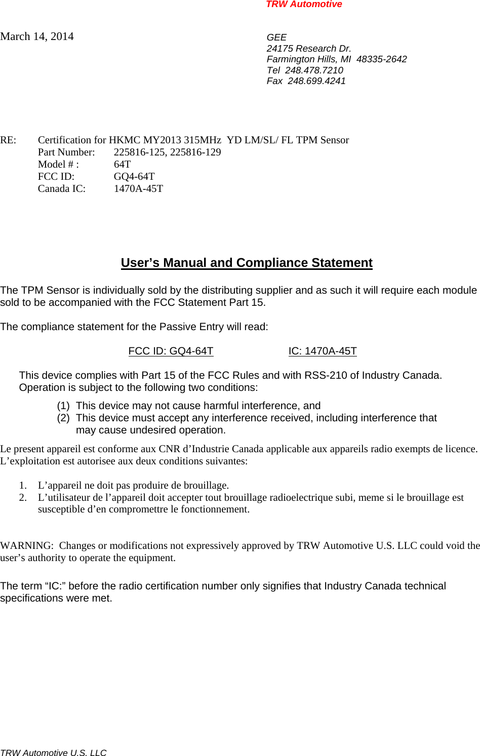 TRW Automotive                                                               TRW Automotive U.S. LLC March 14, 2014  GEE 24175 Research Dr. Farmington Hills, MI  48335-2642 Tel  248.478.7210 Fax  248.699.4241   RE:    Certification for HKMC MY2013 315MHz  YD LM/SL/ FL TPM Sensor   Part Number:  225816-125, 225816-129  Model # : 64T  FCC ID:  GQ4-64T  Canada IC: 1470A-45T      User&rsquo;s Manual and Compliance Statement  The TPM Sensor is individually sold by the distributing supplier and as such it will require each module sold to be accompanied with the FCC Statement Part 15.    The compliance statement for the Passive Entry will read:    FCC ID: GQ4-64T IC: 1470A-45T  This device complies with Part 15 of the FCC Rules and with RSS-210 of Industry Canada. Operation is subject to the following two conditions: (1)  This device may not cause harmful interference, and (2)  This device must accept any interference received, including interference that may cause undesired operation. Le present appareil est conforme aux CNR d&rsquo;Industrie Canada applicable aux appareils radio exempts de licence.  L&rsquo;exploitation est autorisee aux deux conditions suivantes:  1. L&rsquo;appareil ne doit pas produire de brouillage. 2. L&rsquo;utilisateur de l&rsquo;appareil doit accepter tout brouillage radioelectrique subi, meme si le brouillage est susceptible d&rsquo;en compromettre le fonctionnement.   WARNING:  Changes or modifications not expressively approved by TRW Automotive U.S. LLC could void the user&rsquo;s authority to operate the equipment.  The term &ldquo;IC:&rdquo; before the radio certification number only signifies that Industry Canada technical specifications were met.    