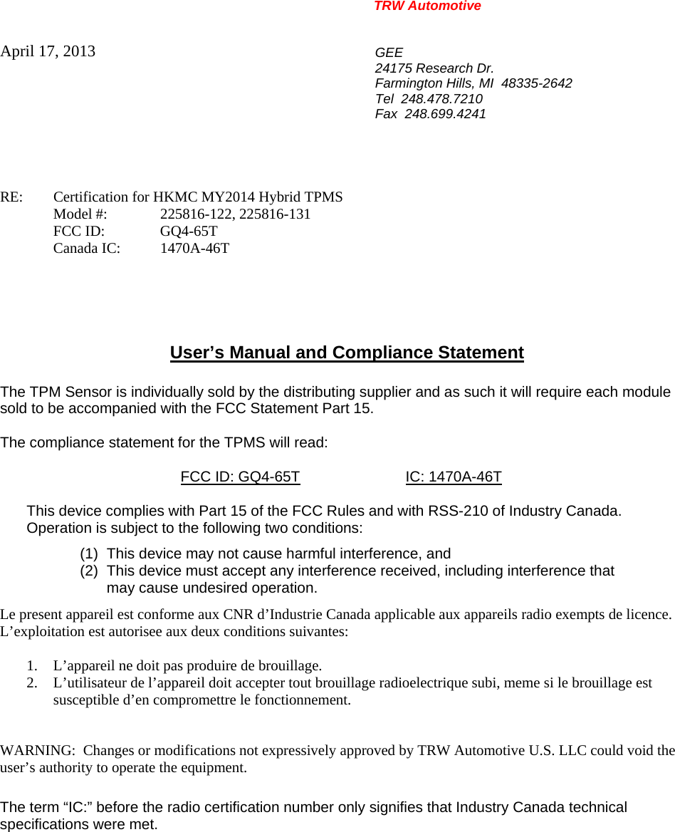 TRW Automotive                                                               April 17, 2013  GEE 24175 Research Dr. Farmington Hills, MI  48335-2642 Tel  248.478.7210 Fax  248.699.4241   RE:    Certification for HKMC MY2014 Hybrid TPMS   Model #:  225816-122, 225816-131  FCC ID:  GQ4-65T  Canada IC: 1470A-46T      User&rsquo;s Manual and Compliance Statement  The TPM Sensor is individually sold by the distributing supplier and as such it will require each module sold to be accompanied with the FCC Statement Part 15.    The compliance statement for the TPMS will read:    FCC ID: GQ4-65T  IC: 1470A-46T  This device complies with Part 15 of the FCC Rules and with RSS-210 of Industry Canada. Operation is subject to the following two conditions: (1)  This device may not cause harmful interference, and (2)  This device must accept any interference received, including interference that may cause undesired operation. Le present appareil est conforme aux CNR d&rsquo;Industrie Canada applicable aux appareils radio exempts de licence.  L&rsquo;exploitation est autorisee aux deux conditions suivantes:  1. L&rsquo;appareil ne doit pas produire de brouillage. 2. L&rsquo;utilisateur de l&rsquo;appareil doit accepter tout brouillage radioelectrique subi, meme si le brouillage est susceptible d&rsquo;en compromettre le fonctionnement.   WARNING:  Changes or modifications not expressively approved by TRW Automotive U.S. LLC could void the user&rsquo;s authority to operate the equipment.  The term &ldquo;IC:&rdquo; before the radio certification number only signifies that Industry Canada technical specifications were met.    