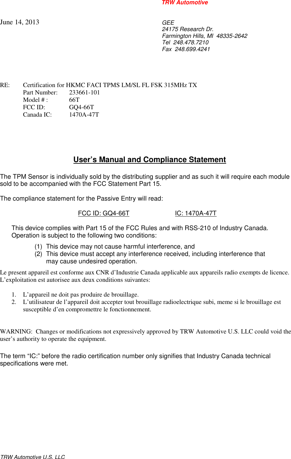 TRW AutomotiveTRW Automotive U.S. LLCJune 14, 2013GEE24175 Research Dr.Farmington Hills, MI  48335-2642Tel 248.478.7210Fax 248.699.4241RE: Certification for HKMC FACI TPMS LM/SL FL FSK 315MHz TXPart Number: 233661-101Model # : 66TFCC ID: GQ4-66TCanada IC: 1470A-47TUser&rsquo;s Manual and Compliance StatementThe TPM Sensor is individually sold by the distributing supplier and as such it will require each modulesold to be accompanied with the FCC Statement Part 15.The compliance statement for the Passive Entry will read:FCC ID: GQ4-66T IC: 1470A-47TThis device complies with Part 15 of the FCC Rules and with RSS-210 of Industry Canada.Operation is subject to the following two conditions:(1) This device may not cause harmful interference, and(2) This device must accept any interference received, including interference thatmay cause undesired operation.Le present appareil est conforme aux CNR d&rsquo;Industrie Canada applicable aux appareils radio exempts de licence.L&rsquo;exploitation est autorisee aux deux conditions suivantes:1. L&rsquo;appareil ne doit pas produire de brouillage.2. L&rsquo;utilisateur de l&rsquo;appareil doit accepter tout brouillage radioelectrique subi, meme si le brouillage estsusceptible d&rsquo;en compromettre le fonctionnement.WARNING:  Changes or modifications not expressively approved by TRW Automotive U.S. LLC could void theuser&rsquo;s authority to operate the equipment.The term &ldquo;IC:&rdquo; before the radio certification number only signifies that Industry Canada technicalspecifications were met.