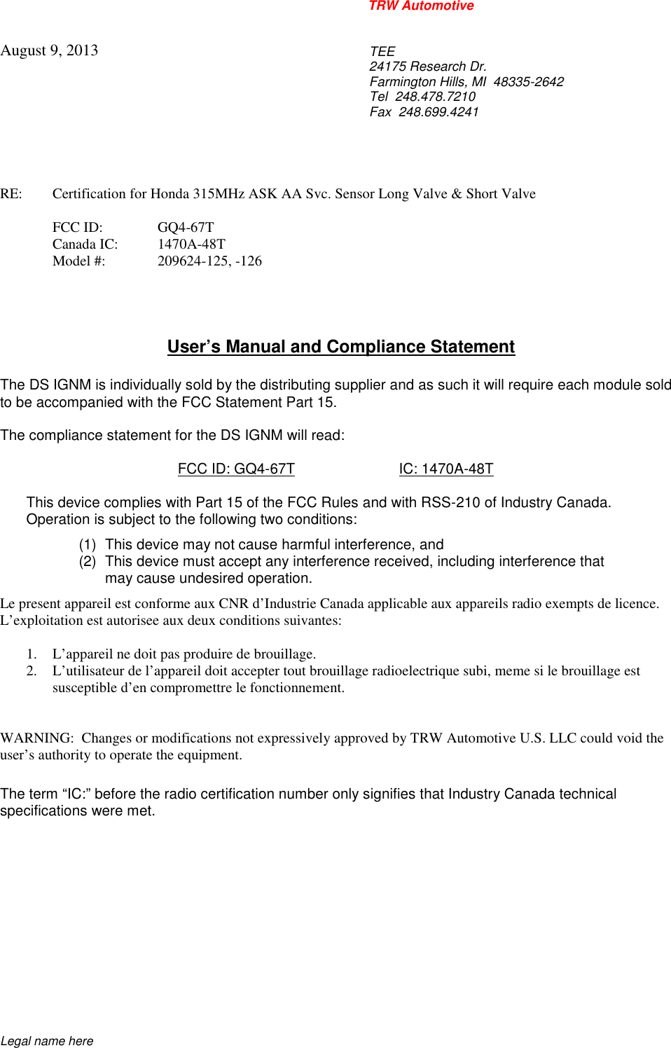 TRW AutomotiveLegal name hereAugust 9, 2013TEE24175 Research Dr.Farmington Hills, MI  48335-2642Tel 248.478.7210Fax 248.699.4241RE: Certification for Honda 315MHz ASK AA Svc. Sensor Long Valve &amp; Short ValveFCC ID: GQ4-67TCanada IC: 1470A-48TModel #: 209624-125, -126User&rsquo;s Manual and Compliance StatementThe DS IGNM is individually sold by the distributing supplier and as such it will require each module soldto be accompanied with the FCC Statement Part 15.The compliance statement for the DS IGNM will read:FCC ID: GQ4-67T IC: 1470A-48TThis device complies with Part 15 of the FCC Rules and with RSS-210 of Industry Canada.Operation is subject to the following two conditions:(1) This device may not cause harmful interference, and(2) This device must accept any interference received, including interference thatmay cause undesired operation.Le present appareil est conforme aux CNR d&rsquo;Industrie Canada applicable aux appareils radio exempts de licence.L&rsquo;exploitation est autorisee aux deux conditions suivantes:1. L&rsquo;appareil ne doit pas produire de brouillage.2. L&rsquo;utilisateur de l&rsquo;appareil doit accepter tout brouillage radioelectrique subi, meme si le brouillage estsusceptible d&rsquo;en compromettre le fonctionnement.WARNING:  Changes or modifications not expressively approved by TRW Automotive U.S. LLC could void theuser&rsquo;s authority to operate the equipment.The term &ldquo;IC:&rdquo; before the radio certification number only signifies that Industry Canada technicalspecifications were met.