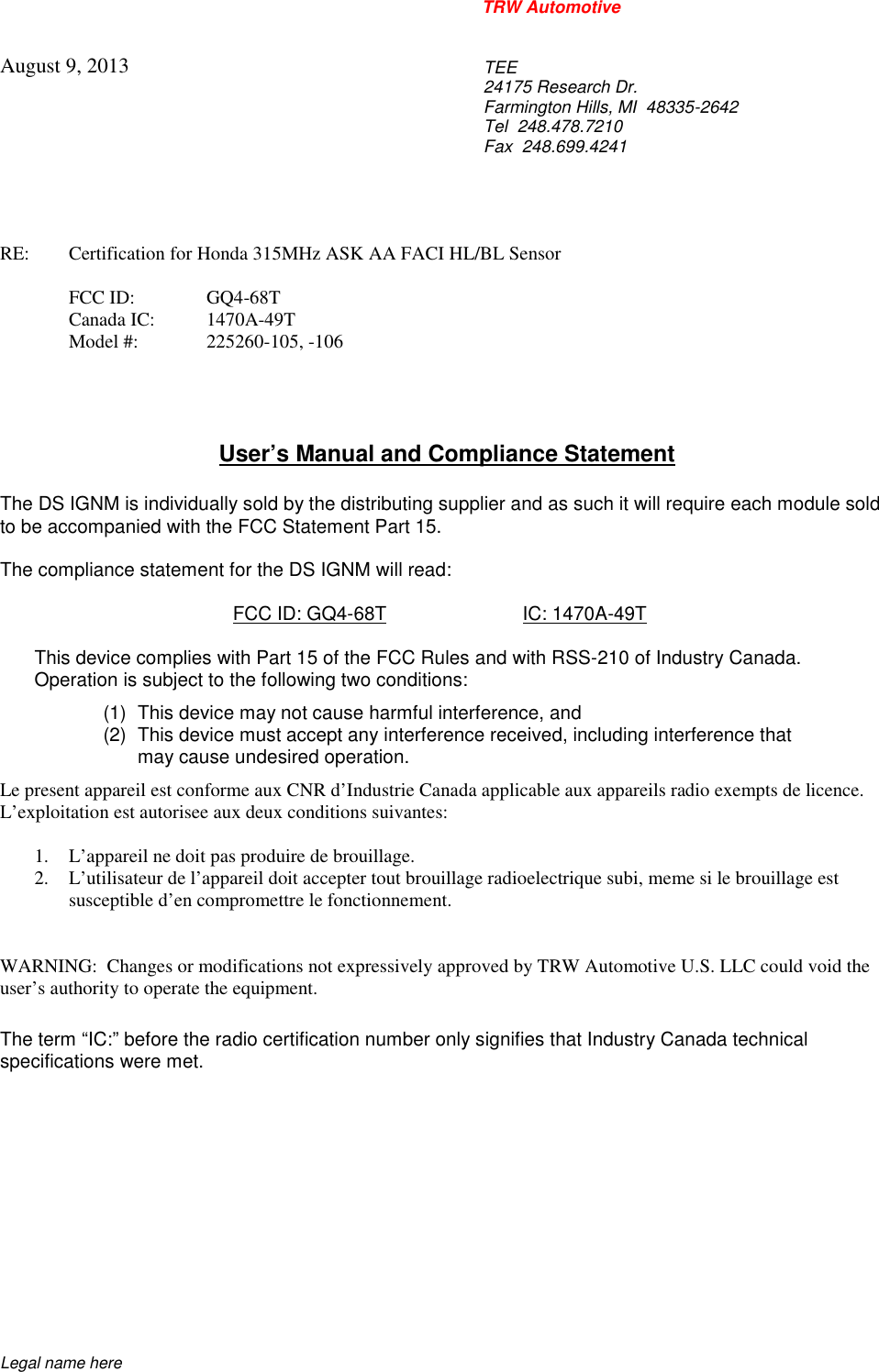 TRW AutomotiveLegal name hereAugust 9, 2013TEE24175 Research Dr.Farmington Hills, MI  48335-2642Tel 248.478.7210Fax 248.699.4241RE: Certification for Honda 315MHz ASK AA FACI HL/BL SensorFCC ID: GQ4-68TCanada IC: 1470A-49TModel #: 225260-105, -106User&rsquo;s Manual and Compliance StatementThe DS IGNM is individually sold by the distributing supplier and as such it will require each module soldto be accompanied with the FCC Statement Part 15.The compliance statement for the DS IGNM will read:FCC ID: GQ4-68T IC: 1470A-49TThis device complies with Part 15 of the FCC Rules and with RSS-210 of Industry Canada.Operation is subject to the following two conditions:(1) This device may not cause harmful interference, and(2) This device must accept any interference received, including interference thatmay cause undesired operation.Le present appareil est conforme aux CNR d&rsquo;Industrie Canada applicable aux appareils radio exempts de licence.L&rsquo;exploitation est autorisee aux deux conditions suivantes:1. L&rsquo;appareil ne doit pas produire de brouillage.2. L&rsquo;utilisateur de l&rsquo;appareil doit accepter tout brouillage radioelectrique subi, meme si le brouillage estsusceptible d&rsquo;en compromettre le fonctionnement.WARNING:  Changes or modifications not expressively approved by TRW Automotive U.S. LLC could void theuser&rsquo;s authority to operate the equipment.The term &ldquo;IC:&rdquo; before the radio certification number only signifies that Industry Canada technicalspecifications were met.
