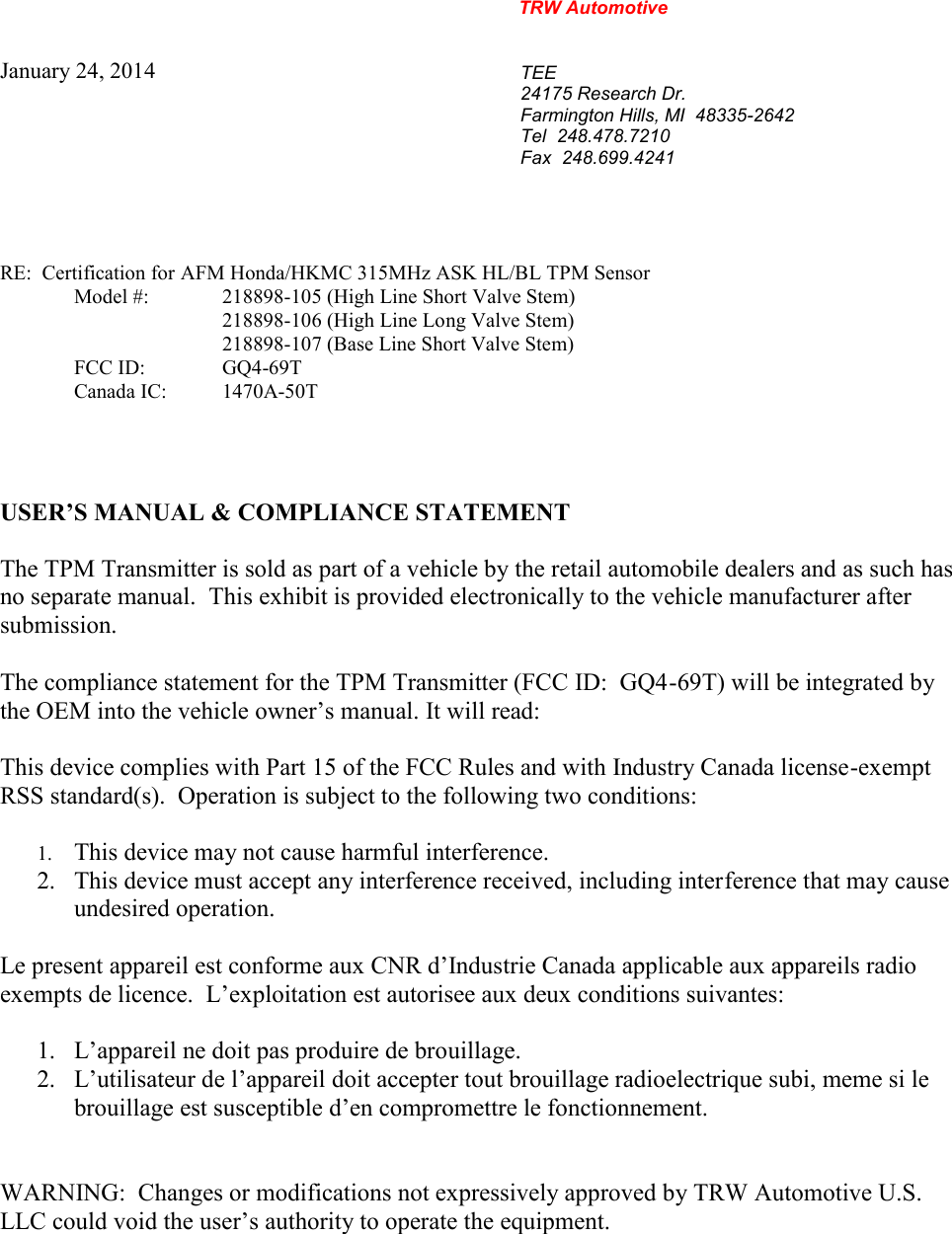 TRW AutomotiveJanuary 24, 2014TEE24175 Research Dr.Farmington Hills, MI  48335-2642Tel 248.478.7210Fax 248.699.4241RE:  Certification for AFM Honda/HKMC 315MHz ASK HL/BL TPM SensorModel #: 218898-105 (High Line Short Valve Stem)218898-106 (High Line Long Valve Stem)218898-107 (Base Line Short Valve Stem)FCC ID: GQ4-69TCanada IC: 1470A-50TUSER&rsquo;S MANUAL &amp; COMPLIANCE STATEMENTThe TPM Transmitter is sold as part of a vehicle by the retail automobile dealers and as such hasno separate manual. This exhibit is provided electronically to the vehicle manufacturer aftersubmission.The compliance statement for the TPM Transmitter (FCC ID:  GQ4-69T) will be integrated bythe OEM into the vehicle owner&rsquo;s manual. It will read:This device complies with Part 15 of the FCC Rules and with Industry Canada license-exemptRSS standard(s).  Operation is subject to the following two conditions:1. This device may not cause harmful interference.2. This device must accept any interference received, including interference that may causeundesired operation.Le present appareil est conforme aux CNR d&rsquo;Industrie Canada applicable aux appareils radioexempts de licence.  L&rsquo;exploitation est autorisee aux deux conditions suivantes:1. L&rsquo;appareil ne doit pas produire de brouillage.2. L&rsquo;utilisateur de l&rsquo;appareil doit accepter tout brouillage radioelectrique subi, meme si lebrouillage est susceptible d&rsquo;en compromettre le fonctionnement.WARNING:  Changes or modifications not expressively approved by TRW Automotive U.S.LLC could void the user&rsquo;s authority to operate the equipment.
