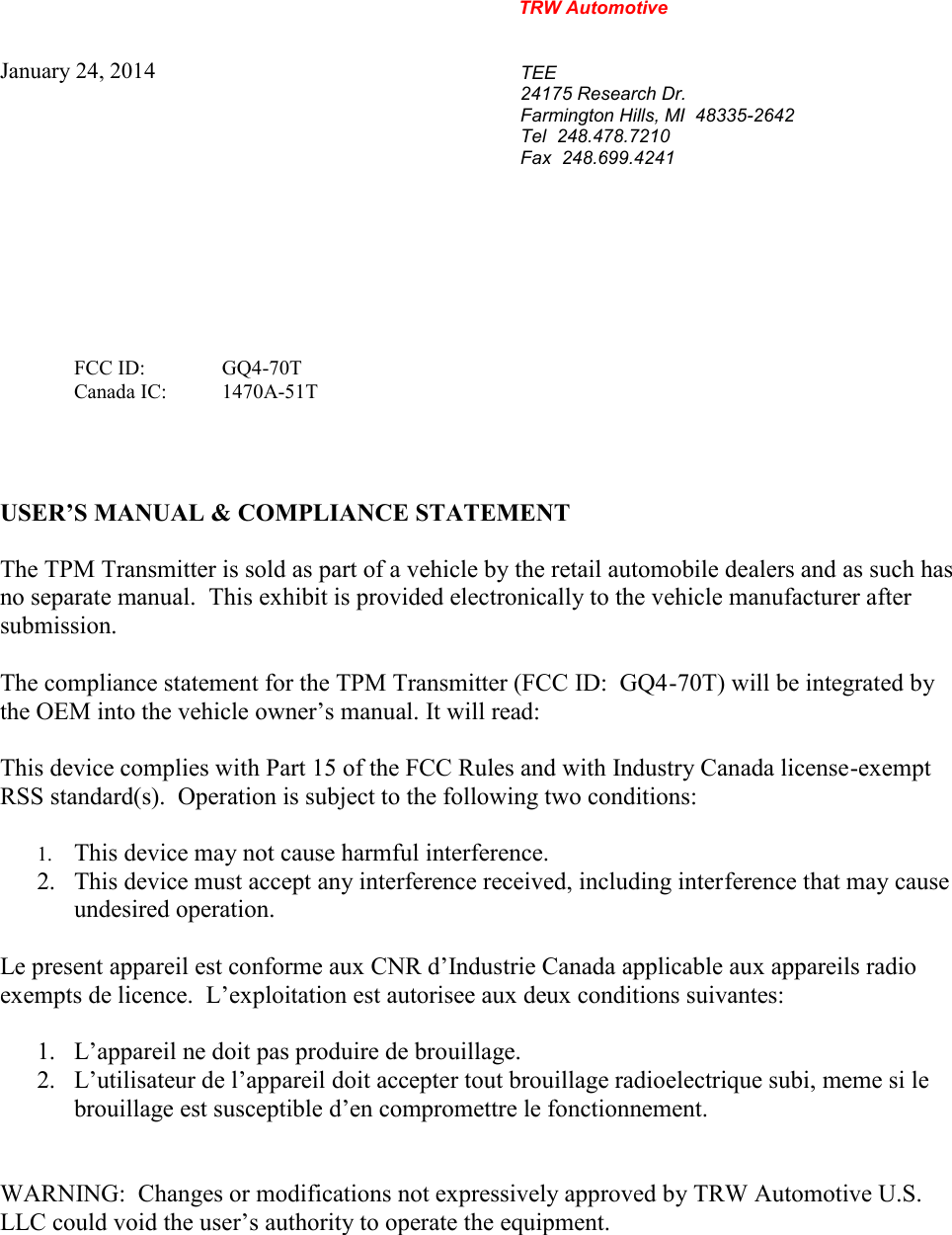 TRW AutomotiveJanuary 24, 2014TEE24175 Research Dr.Farmington Hills, MI  48335-2642Tel 248.478.7210Fax 248.699.4241USER&rsquo;S MANUAL &amp; COMPLIANCE STATEMENTThe TPM Transmitter is sold as part of a vehicle by the retail automobile dealers and as such hasno separate manual. This exhibit is provided electronically to the vehicle manufacturer aftersubmission.This device complies with Part 15 of the FCC Rules and with Industry Canada license-exemptRSS standard(s).  Operation is subject to the following two conditions:1. This device may not cause harmful interference.2. This device must accept any interference received, including interference that may causeundesired operation.Le present appareil est conforme aux CNR d&rsquo;Industrie Canada applicable aux appareils radioexempts de licence.  L&rsquo;exploitation est autorisee aux deux conditions suivantes:1. L&rsquo;appareil ne doit pas produire de brouillage.2. L&rsquo;utilisateur de l&rsquo;appareil doit accepter tout brouillage radioelectrique subi, meme si lebrouillage est susceptible d&rsquo;en compromettre le fonctionnement.WARNING:  Changes or modifications not expressively approved by TRW Automotive U.S.LLC could void the user&rsquo;s authority to operate the equipment.FCC ID: GQ4-70TCanada IC: 1470A-51TThe compliance statement for the TPM Transmitter (FCC ID:  GQ4-70T) will be integrated bythe OEM into the vehicle owner&rsquo;s manual. It will read: