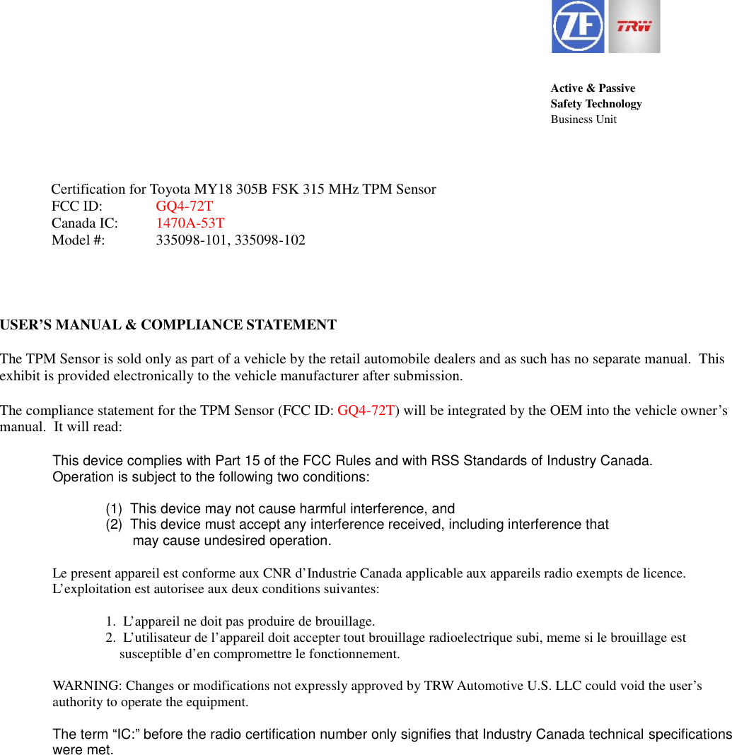 Active &amp; PassiveSafety TechnologyBusiness Unit              Certification for Toyota MY18 305B FSK 315 MHz TPM SensorFCC ID: GQ4-72TCanada IC: 1470A-53TModel #: 335098-101, 335098-102USER&rsquo;S MANUAL &amp; COMPLIANCE STATEMENTThe TPM Sensor is sold only as part of a vehicle by the retail automobile dealers and as such has no separate manual.  Thisexhibit is provided electronically to the vehicle manufacturer after submission.The compliance statement for the TPM Sensor (FCC ID: GQ4-72T) will be integrated by the OEM into the vehicle owner&rsquo;smanual.  It will read:This device complies with Part 15 of the FCC Rules and with RSS Standards of Industry Canada.Operation is subject to the following two conditions:(1) This device may not cause harmful interference, and(2) This device must accept any interference received, including interference thatmay cause undesired operation.Le present appareil est conforme aux CNR d&rsquo;Industrie Canada applicable aux appareils radio exempts de licence.L&rsquo;exploitation est autorisee aux deux conditions suivantes:1. L&rsquo;appareil ne doit pas produire de brouillage.2. L&rsquo;utilisateur de l&rsquo;appareil doit accepter tout brouillage radioelectrique subi, meme si le brouillage estsusceptible d&rsquo;en compromettre le fonctionnement.WARNING: Changes or modifications not expressly approved by TRW Automotive U.S. LLC could void the user&rsquo;sauthority to operate the equipment.The term &ldquo;IC:&rdquo; before the radio certification number only signifies that Industry Canada technical specificationswere met.