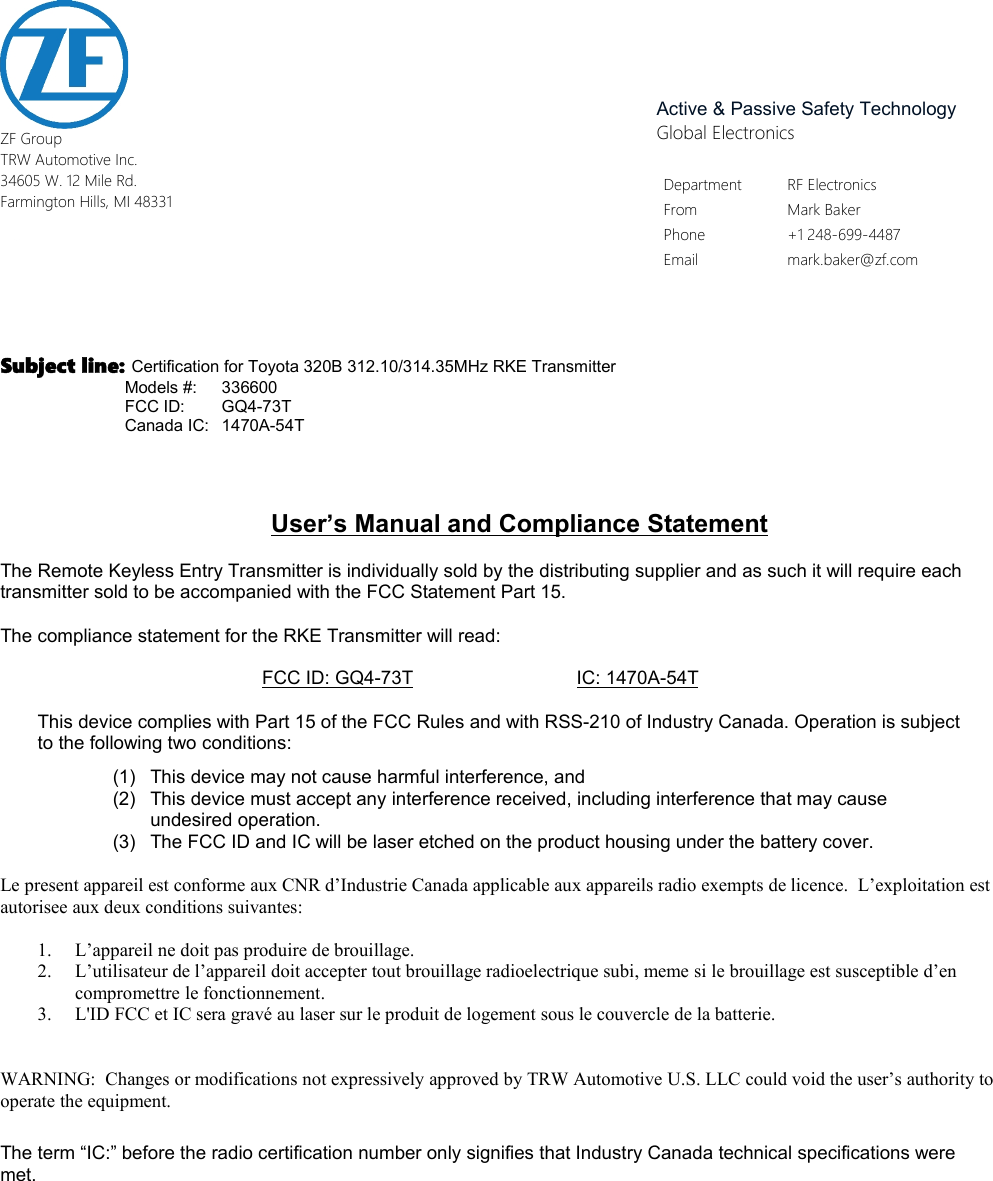 Active &amp; Passive Safety TechnologyGlobal ElectronicsDepartment RF ElectronicsFrom Mark BakerPhone +1 248-699-4487Email mark.baker@zf.comZF GroupTRW Automotive Inc.34605 W. 12 Mile Rd.Farmington Hills, MI 48331Subject line: Certification for Toyota 320B 312.10/314.35MHz RKE Transmitter           Models #: 336600           FCC ID: GQ4-73T           Canada IC: 1470A-54TUser&rsquo;s Manual and Compliance StatementThe Remote Keyless Entry Transmitter is individually sold by the distributing supplier and as such it will require eachtransmitter sold to be accompanied with the FCC Statement Part 15.The compliance statement for the RKE Transmitter will read:FCC ID: GQ4-73T IC: 1470A-54TThis device complies with Part 15 of the FCC Rules and with RSS-210 of Industry Canada. Operation is subjectto the following two conditions:(1) This device may not cause harmful interference, and(2) This device must accept any interference received, including interference that may causeundesired operation.(3) The FCC ID and IC will be laser etched on the product housing under the battery cover.Le present appareil est conforme aux CNR d&rsquo;Industrie Canada applicable aux appareils radio exempts de licence.  L&rsquo;exploitation estautorisee aux deux conditions suivantes:1. L&rsquo;appareil ne doit pas produire de brouillage.2. L&rsquo;utilisateur de l&rsquo;appareil doit accepter tout brouillage radioelectrique subi, meme si le brouillage est susceptible d&rsquo;encompromettre le fonctionnement.3. L'ID FCC et IC sera grav&eacute; au laser sur le produit de logement sous le couvercle de la batterie.WARNING:  Changes or modifications not expressively approved by TRW Automotive U.S. LLC could void the user&rsquo;s authority tooperate the equipment.The term &ldquo;IC:&rdquo; before the radio certification number only signifies that Industry Canada technical specifications weremet.