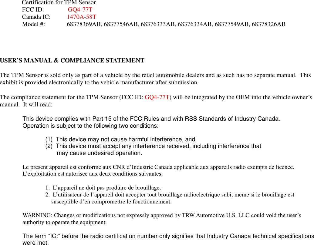 USER&rsquo;S MANUAL &amp; COMPLIANCE STATEMENTThe TPM Sensor is sold only as part of a vehicle by the retail automobile dealers and as such has no separate manual.  Thisexhibit is provided electronically to the vehicle manufacturer after submission.This device complies with Part 15 of the FCC Rules and with RSS Standards of Industry Canada.Operation is subject to the following two conditions:(1) This device may not cause harmful interference, and(2) This device must accept any interference received, including interference thatmay cause undesired operation.Le present appareil est conforme aux CNR d&rsquo;Industrie Canada applicable aux appareils radio exempts de licence.L&rsquo;exploitation est autorisee aux deux conditions suivantes:1. L&rsquo;appareil ne doit pas produire de brouillage.2. L&rsquo;utilisateur de l&rsquo;appareil doit accepter tout brouillage radioelectrique subi, meme si le brouillage estsusceptible d&rsquo;en compromettre le fonctionnement.WARNING: Changes or modifications not expressly approved by TRW Automotive U.S. LLC could void the user&rsquo;sauthority to operate the equipment.The term &ldquo;IC:&rdquo; before the radio certification number only signifies that Industry Canada technical specificationswere met.The compliance statement for the TPM Sensor (FCC ID: GQ4-77T) will be integrated by the OEM into the vehicle owner&rsquo;smanual.  It will read:              Certification for TPM SensorFCC ID: GQ4-77TCanada IC: 1470A-58TModel #: 68378369AB, 68377546AB, 68376333AB, 68376334AB, 68377549AB, 68378326AB
