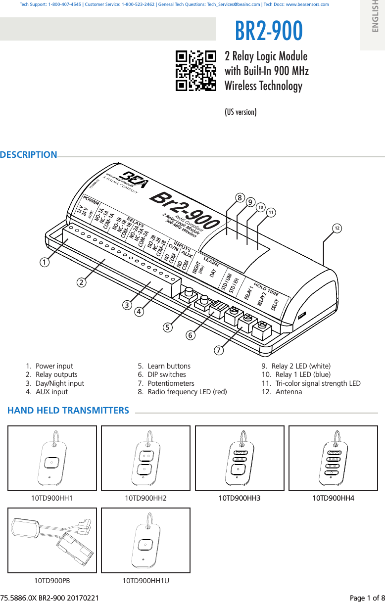 75.5886.0X BR2-900 20170221    Page 1 of 81.  Power input2.  Relay outputs3.  Day/Night input4.  AUX input5.  Learn buttons 6.  DIP switches7.  Potentiometers8.  Radio frequency LED (red) 1 2 12BR2-9009.  Relay 2 LED (white) 10.  Relay 1 LED (blue)11.  Tri-color signal strength LED12.  Antenna 3 4 11 10 9 810TD900HH410TD900HH310TD900HH2 10TD900HH410TD900HH310TD900HH110TD900PB 10TD900HH1U 5 6 775.5886.0X BR2-900 20170221    Page 1 of 82 Relay Logic Module with Built-In 900 MHz Wireless Technology(US version)DESCRIPTIONTech Support: 1-800-407-4545 | Customer Service: 1-800-523-2462 | General Tech Questions: Tech_Services@beainc.com | Tech Docs: www.beasensors.comENGLISHHAND HELD TRANSMITTERS