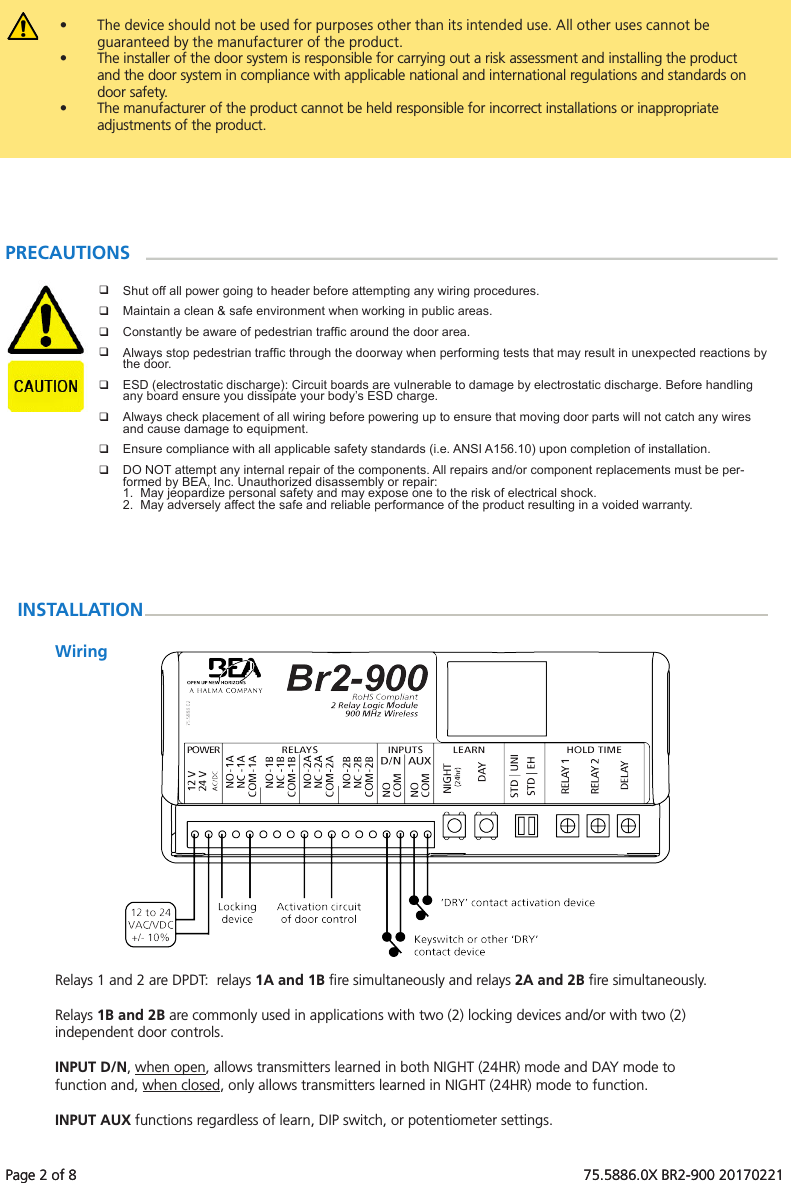 Page 2 of 8   75.5886.0X BR2-900 20170221Page 2 of 8   75.5886.0X BR2-900 20170221&bull;  The device should not be used for purposes other than its intended use. All other uses cannot be guaranteed by the manufacturer of the product.  &bull;  The installer of the door system is responsible for carrying out a risk assessment and installing the product and the door system in compliance with applicable national and international regulations and standards on door safety. &bull;  The manufacturer of the product cannot be held responsible for incorrect installations or inappropriate adjustments of the product.Shut off all power going to header before attempting any wiring procedures.Maintain a clean &amp; safe environment when working in public areas.Constantly be aware of pedestrian trafc around the door area.Always stop pedestrian trafc through the doorway when performing tests that may result in unexpected reactions by the door.ESD (electrostatic discharge): Circuit boards are vulnerable to damage by electrostatic discharge. Before handling any board ensure you dissipate your body&rsquo;s ESD charge.Always check placement of all wiring before powering up to ensure that moving door parts will not catch any wires and cause damage to equipment.Ensure compliance with all applicable safety standards (i.e. ANSI A156.10) upon completion of installation.DO NOT attempt any internal repair of the components. All repairs and/or component replacements must be per-formed by BEA, Inc. Unauthorized disassembly or repair:1.  May jeopardize personal safety and may expose one to the risk of electrical shock.2.  May adversely affect the safe and reliable performance of the product resulting in a voided warranty.PRECAUTIONSINSTALLATIONWiringRelays 1 and 2 are DPDT:  relays 1A and 1B ﬁre simultaneously and relays 2A and 2B ﬁre simultaneously.  Relays 1B and 2B are commonly used in applications with two (2) locking devices and/or with two (2) independent door controls.INPUT D/N, when open, allows transmitters learned in both NIGHT (24HR) mode and DAY mode to function and, when closed, only allows transmitters learned in NIGHT (24HR) mode to function.INPUT AUX functions regardless of learn, DIP switch, or potentiometer settings.