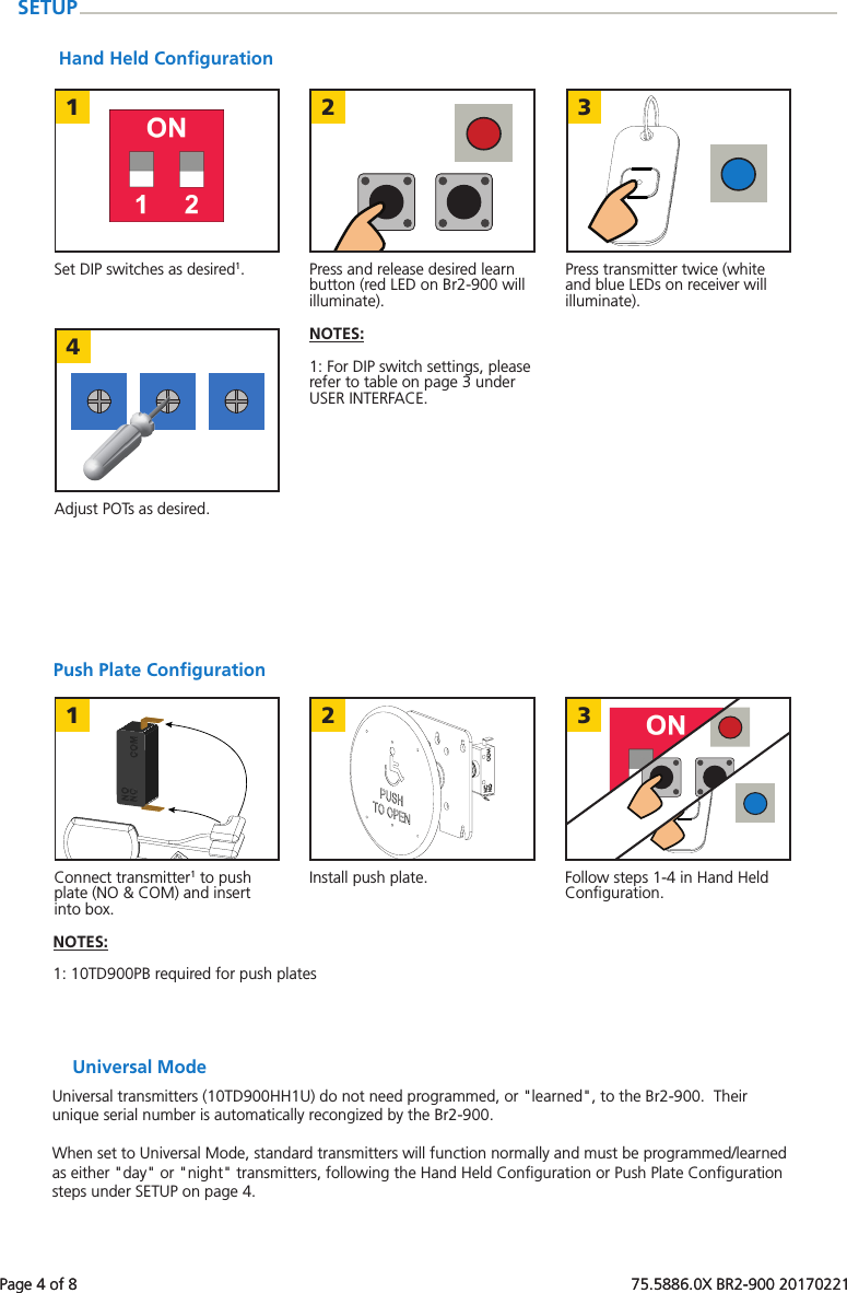 Page 4 of 8   75.5886.0X BR2-900 20170221123421 3Page 4 of 8   75.5886.0X BR2-900 20170221Push Plate ConﬁgurationConnect transmitter1 to push plate (NO &amp; COM) and insert into box.Follow steps 1-4 in Hand Held Conﬁguration.Install push plate.NOTES:  1: 10TD900PB required for push platesSETUPUniversal ModeUniversal transmitters (10TD900HH1U) do not need programmed, or "learned", to the Br2-900.  Their unique serial number is automatically recongized by the Br2-900.When set to Universal Mode, standard transmitters will function normally and must be programmed/learned as either "day" or "night" transmitters, following the Hand Held Conﬁguration or Push Plate Conﬁguration steps under SETUP on page 4.Hand Held ConﬁgurationSet DIP switches as desired1. Press transmitter twice (white and blue LEDs on receiver will illuminate).Press and release desired learn button (red LED on Br2-900 will illuminate).Adjust POTs as desired.NOTES:  1: For DIP switch settings, please refer to table on page 3 under USER INTERFACE.