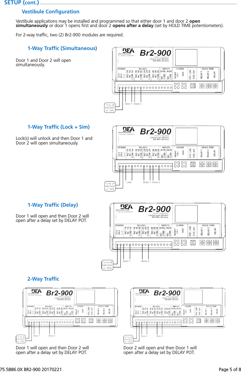75.5886.0X BR2-900 20170221    Page 5 of 875.5886.0X BR2-900 20170221    Page 5 of 8Vestibule ConﬁgurationVestibule applications may be installed and programmed so that either door 1 and door 2 open simultaneously or door 1 opens ﬁrst and door 2 opens after a delay (set by HOLD TIME potentiometers).For 2-way trafﬁc, two (2) Br2-900 modules are required.SETUP (cont.)1-Way Trafﬁc (Simultaneous)Door 1 and Door 2 will open simultaneously.1-Way Trafﬁc (Lock + Sim)Lock(s) will unlock and then Door 1 and Door 2 will open simultaneously.1-Way Trafﬁc (Delay)Door 1 will open and then Door 2 will open after a delay set by DELAY POT.2-Way TrafﬁcDoor 1 will open and then Door 2 will open after a delay set by DELAY POT. Door 2 will open and then Door 1 will open after a delay set by DELAY POT.