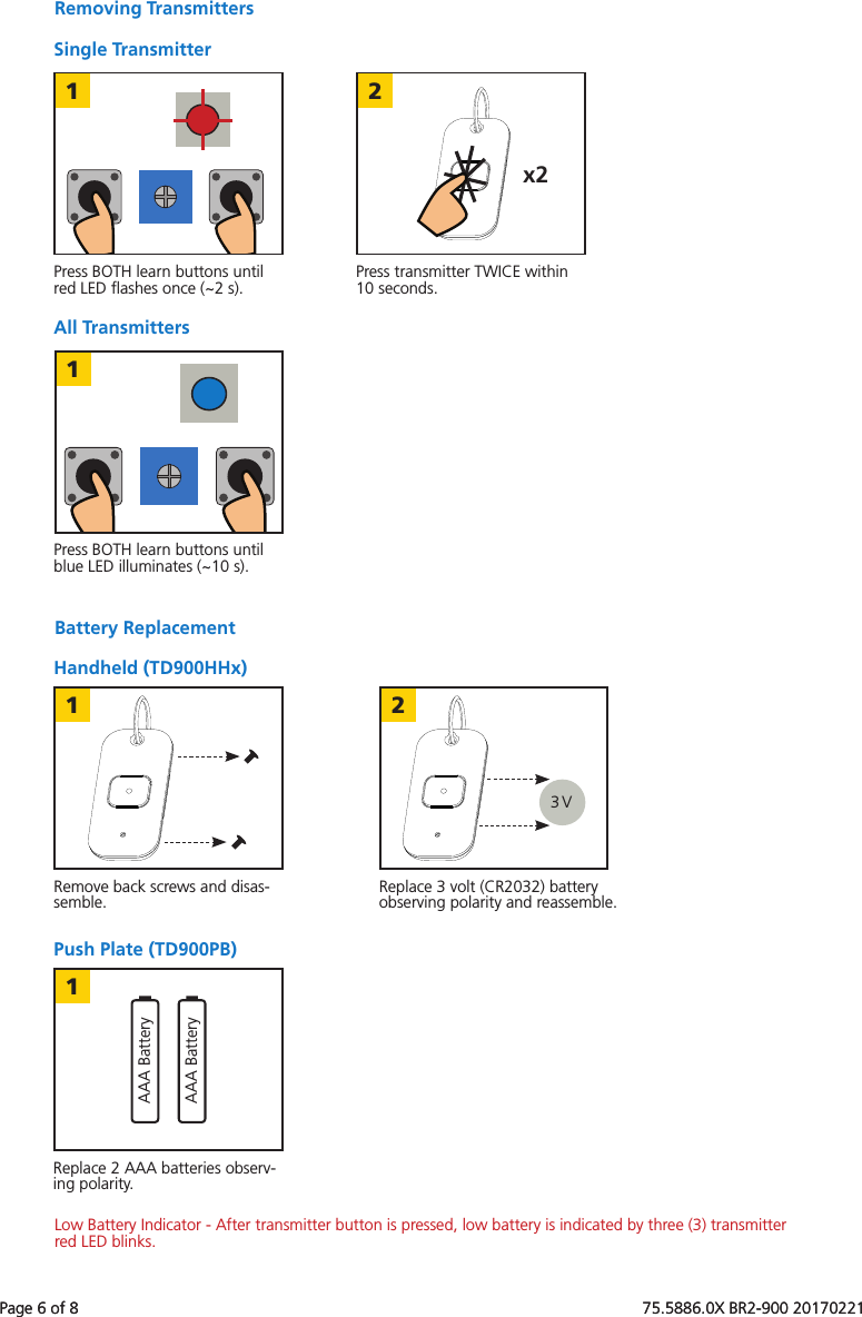 Page 6 of 8   75.5886.0X BR2-900 201702211x22113 V2AAA BatteryAAA Battery1Page 6 of 8   75.5886.0X BR2-900 20170221All TransmittersRemoving TransmittersSingle TransmitterPress BOTH learn buttons until red LED ﬂashes once (~2 s).Press BOTH learn buttons until blue LED illuminates (~10 s).Press transmitter TWICE within 10 seconds.Battery ReplacementPush Plate (TD900PB)Handheld (TD900HHx)Remove back screws and disas-semble.Replace 2 AAA batteries observ-ing polarity.Replace 3 volt (CR2032) battery observing polarity and reassemble.Low Battery Indicator - After transmitter button is pressed, low battery is indicated by three (3) transmitter red LED blinks.