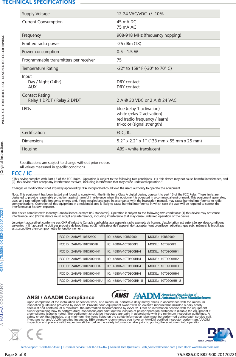 Page 8 of 8   75.5886.0X BR2-900 20170221&copy;BEA | 75.5886.0X BR2-900 20170221Page 8 of 8   75.5886.0X BR2-900 20170221Upon completion of the installation or service work, at a minimum, perform a daily safety check in accordance with the minimum inspection guidelines provided by AAADM. Provide each equipment owner with an owner&rsquo;s manual that includes a daily safety checklist and contains, at a minimum, the information recommended by AAADM. Offer an information session with the equipment owner explaining how to perform daily inspections and point out the location of power/operation switches to disable the equipment if a compliance issue is noted. The equipment should be inspected annually in accordance with the minimum inspection guidelines. A safety check that includes, at a minimum, the items listed on the safety information label must be performed during each service call. If you are not an AAADM certi ed inspector, BEA strongly recommends you have an AAADM certi ed inspector perform an AAADM inspection and place a valid inspection sticker below the safety information label prior to putting the equipment into operation.ANSI / AAADM ComplianceTECHNICAL SPECIFICATIONSSupply Voltage 12-24 VAC/VDC +/- 10%Current Consumption 45 mA DC75 mA ACFrequency 908-918 MHz (frequency hopping)Emitted radio power -25 dBm (TX)Power consumption 0.5 - 1.5 WProgrammable transmitters per receiver 75Temperature Rating -22&deg; to 158&deg; F (-30&deg; to 70&deg; C)Input     Day / Night (24hr)     AUXDRY contactDRY contactContact Rating     Relay 1 DPDT / Relay 2 DPDT 2 A @ 30 VDC or 2 A @ 24 VACLEDs blue (relay 1 activation)white (relay 2 activation)red (radio frequency / learn)tri-color (signal strength)Certiﬁcation FCC, ICDimensions 5.2" x 2.2" x 1" (133 mm x 55 mm x 25 mm)Housing ABS - white translucentSpeciﬁcations are subject to change without prior notice.All values measured in speciﬁc conditions.PLEASE KEEP FOR FURTHER USE - DESIGNED FOR COLOR PRINTINGTech Support: 1-800-407-4545 | Customer Service: 1-800-523-2462 | General Tech Questions: Tech_Services@beainc.com | Tech Docs: www.beasensors.com| Original InstructionsFCC / IC  &ldquo;This device complies with Part 15 of the FCC Rules.  Operation is subject to the following two conditions:  (1)  this device may not cause harmful interference, and (2)  this device must accept any interference received, including interference that may cause undesired operation.&rdquo;Changes or modiﬁcations not expressly approved by BEA Incorporated could void the user&rsquo;s authority to operate the equipment.Note: This equipment has been tested and found to comply with the limits for a Class A digital device, pursuant to part 15 of the FCC Rules. These limits are designed to provide reasonable protection against harmful interference when the equipment is operated in a commercial environment. This equipment generates, uses, and can radiate radio frequency energy and, if not installed and used in accordance with the instruction manual, may cause harmful interference to radio communications. Operation of this equipment in a residential area is likely to cause harmful interference in which case the user will be required to correct the interference at his own expense.This device complies with Industry Canada licence-exempt RSS standard(s). Operation is subject to the following two conditions: (1) this device may not cause interference, and (2) this device must accept any interference, including interference that may cause undesired operation of the device.Le pr&eacute;sent appareil est conforme aux CNR d&rsquo;Industrie Canada applicables aux appareils radio exempts de licence. L&rsquo;exploitation est autoris&eacute;e aux deux conditions suivantes : (1) l&rsquo;appareil ne doit pas produire de brouillage, et (2) l&rsquo;utilisateur de l&rsquo;appareil doit accepter tout brouillage radio&eacute;lectrique subi, m&ecirc;me si le brouillage est susceptible d&rsquo;en compromettre le fonctionnement.FCC ID:  2ABWS-10BR2900 IC:  4680A-10BR2900 MODEL:  10BR2900FCC ID:  2ABWS-10TD900PB IC:  4680A-10TD900PB MODEL:  10TD900PBFCC ID:  2ABWS-10TD900HH4 IC:  4680A-10TD900HH4 MODEL:  10TD900HH1FCC ID:  2ABWS-10TD900HH4 IC:  4680A-10TD900HH4 MODEL:  10TD900HH2FCC ID:  2ABWS-10TD900HH4 IC:  4680A-10TD900HH4 MODEL:  10TD900HH3FCC ID:  2ABWS-10TD900HH4 IC:  4680A-10TD900HH4 MODEL:  10TD900HH4FCC ID:  2ABWS-10TD900HH1U IC:  4680A-10TD900HH1U MODEL:  10TD900HH1U