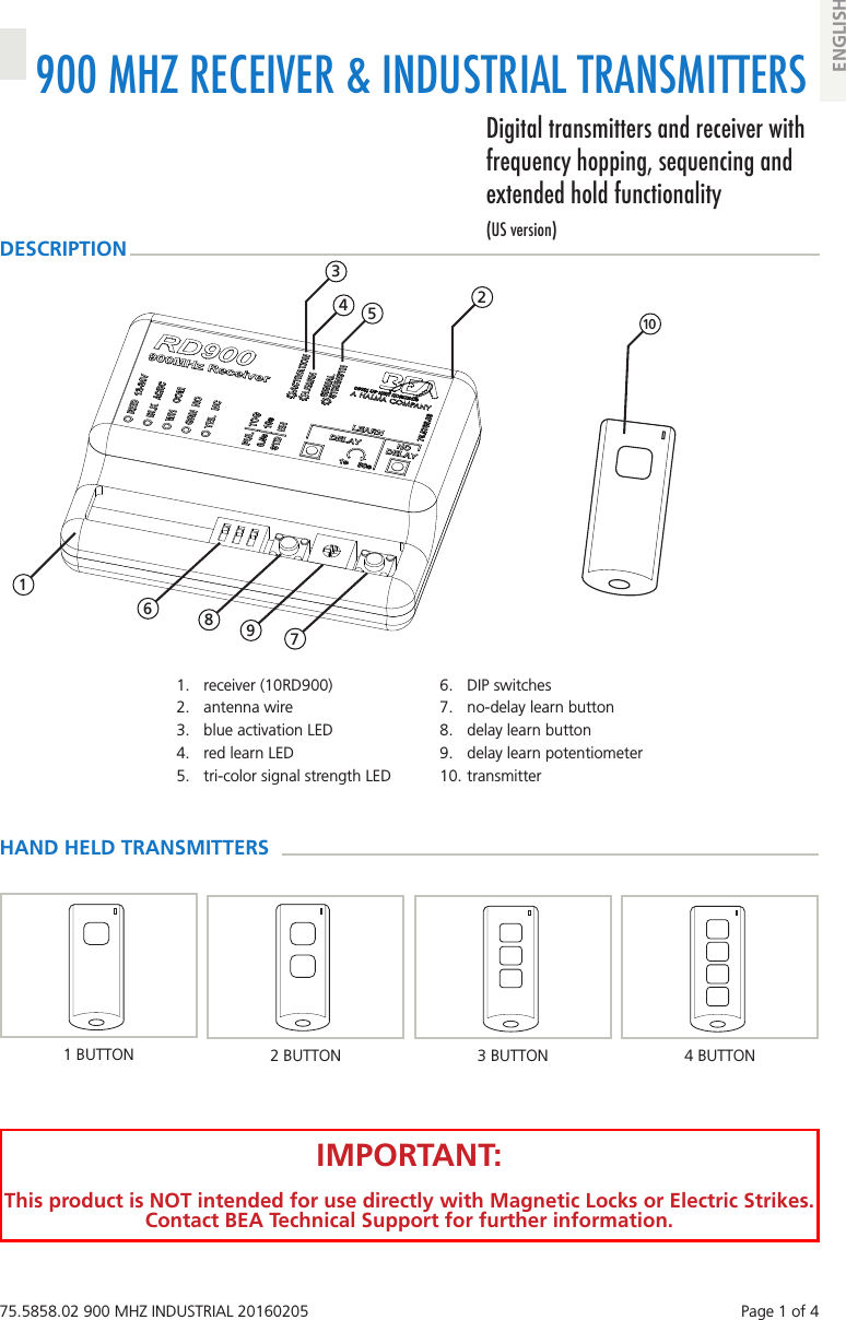75.5858.02 900 MHZ INDUSTRIAL 20160205    Page 1 of 4900 MHZ RECEIVER &amp; INDUSTRIAL TRANSMITTERSDigital transmitters and receiver with frequency hopping, sequencing and extended hold functionality(US version)ENGLISH1.  receiver (10RD900)2.  antenna wire3.  blue activation LED4.  red learn LED5.  tri-color signal strength LED6.  DIP switches7.  no-delay learn button8.  delay learn button9.  delay learn potentiometer10. transmitter 2 3 4  5  10HAND HELD TRANSMITTERSDESCRIPTION4 BUTTON3 BUTTON2 BUTTONIMPORTANT:This product is NOT intended for use directly with Magnetic Locks or Electric Strikes. Contact BEA Technical Support for further information. 1 6 7 8  91 BUTTON