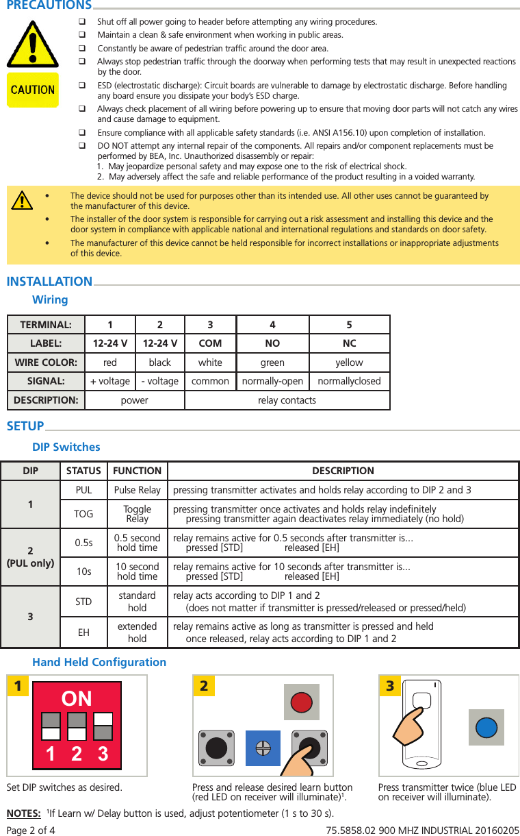 Page 2 of 4   75.5858.02 900 MHZ INDUSTRIAL 20160205&bull;  The device should not be used for purposes other than its intended use. All other uses cannot be guaranteed by the manufacturer of this device.  &bull;  The installer of the door system is responsible for carrying out a risk assessment and installing this device and the door system in compliance with applicable national and international regulations and standards on door safety. &bull;  The manufacturer of this device cannot be held responsible for incorrect installations or inappropriate adjustments of this device.PRECAUTIONS qShut off all power going to header before attempting any wiring procedures. qMaintain a clean &amp; safe environment when working in public areas. qConstantly be aware of pedestrian trafﬁc around the door area. qAlways stop pedestrian trafﬁc through the doorway when performing tests that may result in unexpected reactions by the door. qESD (electrostatic discharge): Circuit boards are vulnerable to damage by electrostatic discharge. Before handling any board ensure you dissipate your body&rsquo;s ESD charge. qAlways check placement of all wiring before powering up to ensure that moving door parts will not catch any wires and cause damage to equipment. qEnsure compliance with all applicable safety standards (i.e. ANSI A156.10) upon completion of installation. qDO NOT attempt any internal repair of the components. All repairs and/or component replacements must be performed by BEA, Inc. Unauthorized disassembly or repair: 1.  May jeopardize personal safety and may expose one to the risk of electrical shock. 2.  May adversely affect the safe and reliable performance of the product resulting in a voided warranty.Hand Held ConﬁgurationINSTALLATIONWiringTERMINAL: 1 2 3 4 5LABEL: 12-24 V 12-24 V COM NO NCWIRE COLOR: red black white green yellowSIGNAL: + voltage - voltage common normally-open normallyclosedDESCRIPTION: power relay contactsSETUPDIP SwitchesDIP STATUS FUNCTION DESCRIPTION1PUL Pulse Relay pressing transmitter activates and holds relay according to DIP 2 and 3TOG Toggle Relay pressing transmitter once activates and holds relay indeﬁnitelypressing transmitter again deactivates relay immediately (no hold)2(PUL only)0.5s 0.5 second hold time relay remains active for 0.5 seconds after transmitter is...pressed [STD]               released [EH]10s 10 second hold time relay remains active for 10 seconds after transmitter is...pressed [STD]               released [EH]3STD standard holdrelay acts according to DIP 1 and 2(does not matter if transmitter is pressed/released or pressed/held)EH extended holdrelay remains active as long as transmitter is pressed and heldonce released, relay acts according to DIP 1 and 21 2 3ON1 2 3Set DIP switches as desired. Press transmitter twice (blue LED on receiver will illuminate).Press and release desired learn button (red LED on receiver will illuminate)1.NOTES:  1If Learn w/ Delay button is used, adjust potentiometer (1 s to 30 s).