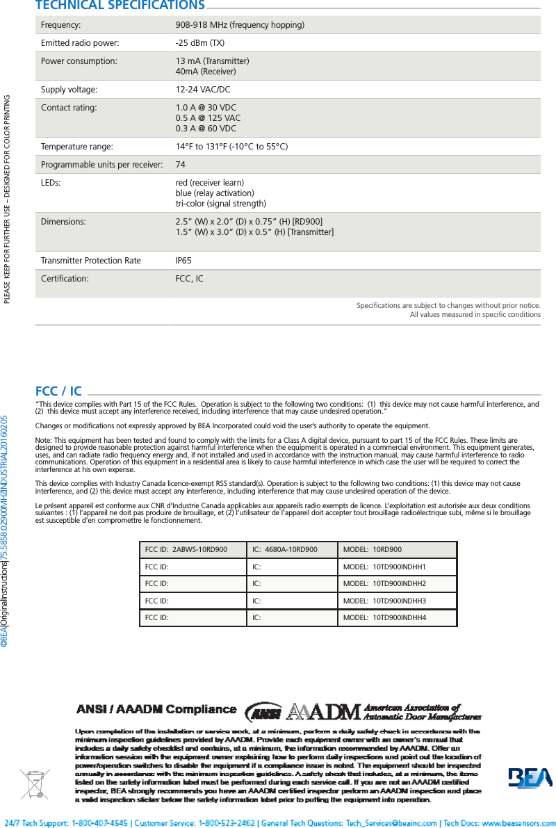 Page 4 of 4   75.5858.02 900 MHZ INDUSTRIAL 20160205PLEASE KEEP FOR FURTHER USE &ndash; DESIGNED FOR COLOR PRINTING&copy;BEA | Original Instructions | 75.5858.02 900 MHZ INDUSTRIAL 20160205TECHNICAL SPECIFICATIONSFrequency: 908-918 MHz (frequency hopping)Emitted radio power: -25 dBm (TX)Power consumption: 13 mA (Transmitter)40mA (Receiver)Supply voltage: 12-24 VAC/DCContact rating: 1.0 A @ 30 VDC0.5 A @ 125 VAC0.3 A @ 60 VDCTemperature range: 14&deg;F to 131&deg;F (-10&deg;C to 55&deg;C)Programmable units per receiver: 74LEDs: red (receiver learn)blue (relay activation)tri-color (signal strength)Dimensions: 2.5&rdquo; (W) x 2.0&rdquo; (D) x 0.75&rdquo; (H) [RD900]1.5&rdquo; (W) x 3.0&rdquo; (D) x 0.5&rdquo; (H) [Transmitter]Transmitter Protection Rate IP65Certiﬁcation: FCC, ICSpeciﬁcations are subject to changes without prior notice.All values measured in speciﬁc conditionsFCC / IC  &ldquo;This device complies with Part 15 of the FCC Rules.  Operation is subject to the following two conditions:  (1)  this device may not cause harmful interference, and (2)  this device must accept any interference received, including interference that may cause undesired operation.&rdquo;Changes or modiﬁcations not expressly approved by BEA Incorporated could void the user&rsquo;s authority to operate the equipment.Note: This equipment has been tested and found to comply with the limits for a Class A digital device, pursuant to part 15 of the FCC Rules. These limits are designed to provide reasonable protection against harmful interference when the equipment is operated in a commercial environment. This equipment generates, uses, and can radiate radio frequency energy and, if not installed and used in accordance with the instruction manual, may cause harmful interference to radio communications. Operation of this equipment in a residential area is likely to cause harmful interference in which case the user will be required to correct the interference at his own expense.This device complies with Industry Canada licence-exempt RSS standard(s). Operation is subject to the following two conditions: (1) this device may not cause interference, and (2) this device must accept any interference, including interference that may cause undesired operation of the device.Le pr&eacute;sent appareil est conforme aux CNR d&rsquo;Industrie Canada applicables aux appareils radio exempts de licence. L&rsquo;exploitation est autoris&eacute;e aux deux conditions suivantes : (1) l&rsquo;appareil ne doit pas produire de brouillage, et (2) l&rsquo;utilisateur de l&rsquo;appareil doit accepter tout brouillage radio&eacute;lectrique subi, m&ecirc;me si le brouillage est susceptible d&rsquo;en compromettre le fonctionnement.FCC ID:  2ABWS-10RD900 IC:  4680A-10RD900 MODEL:  10RD900FCC ID:  IC:   MODEL:  10TD900INDHH1FCC ID:   IC:   MODEL:  10TD900INDHH2FCC ID:   IC:   MODEL:  10TD900INDHH3FCC ID:   IC:   MODEL:  10TD900INDHH4