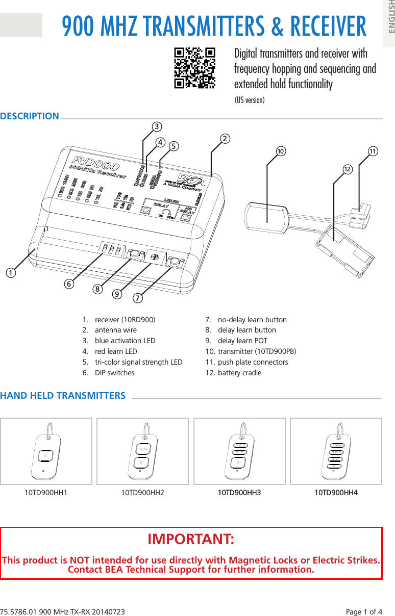 75.5786.01 900 MHz TX-RX 20140723    Page 1 of 4900 MHZ TRANSMITTERS &amp; RECEIVERDigital transmitters and receiver with frequency hopping and sequencing and extended hold functionality(US version)ENGLISH1.  receiver (10RD900)2.  antenna wire3.  blue activation LED4.  red learn LED5.  tri-color signal strength LED6.  DIP switches7.  no-delay learn button8.  delay learn button9.  delay learn POT10. transmitter (10TD900PB)11. push plate connectors12. battery cradle 2 3 4  5  10  11 12HAND HELD TRANSMITTERSDESCRIPTION10TD900HH410TD900HH310TD900HH2IMPORTANT:This product is NOT intended for use directly with Magnetic Locks or Electric Strikes. Contact BEA Technical Support for further information. 1 6 7 8  910TD900HH410TD900HH310TD900HH1