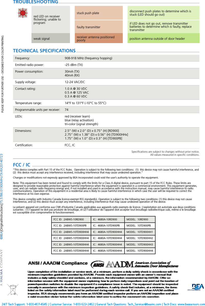 Page 4 of 4   75.5786.01 900 MHz TX-RX 20140723PLEASE KEEP FOR FURTHER USE &ndash; DESIGNED FOR COLOR PRINTING&copy;BEA | Original Instructions | 75.5786.01 900 MHz TX-RX 20140723TECHNICAL SPECIFICATIONSFrequency: 908-918 MHz (frequency hopping)Emitted radio power: -25 dBm (TX)Power consumption: 30mA (TX)40mA (RX)Supply voltage: 12-24 VAC/DCContact rating: 1.0 A @ 30 VDC0.5 A @ 125 VAC0.3 A @ 60 VDCTemperature range: 14&deg;F to 131&deg;F (-10&deg;C to 55&deg;C)Programmable units per receiver: 74LEDs: red (receiver learn)blue (relay activation)tri-color (signal strength)Dimensions: 2.5&rdquo; (W) x 2.0&rdquo; (D) x 0.75&rdquo; (H) [RD900]2.75&rdquo; (W) x 1.38&rdquo; (D) x 0.56&rdquo; (H) [TD900HHx]1.75&rdquo; (W) x 1.0&rdquo; (D) x 0.3&rdquo; (H) [TD900PB]Certiﬁcation: FCC, ICSpeciﬁcations are subject to changes without prior notice.All values measured in speciﬁc conditions.red LED on receiver ﬂickering; unable to programstuck push plate disconnect push plates to determine which is stuck (LED should go out)faulty transmitterif LED does not go out, remove transmitter batteries to determine which is faulty, replace transmitterweak signal receiver antenna positioned poorly position antenna outside of door headerTROUBLESHOOTINGFCC / IC  &ldquo;This device complies with Part 15 of the FCC Rules.  Operation is subject to the following two conditions:  (1)  this device may not cause harmful interference, and (2)  this device must accept any interference received, including interference that may cause undesired operation.&rdquo;Changes or modiﬁcations not expressly approved by BEA Incorporated could void the user&rsquo;s authority to operate the equipment.Note: This equipment has been tested and found to comply with the limits for a Class A digital device, pursuant to part 15 of the FCC Rules. These limits are designed to provide reasonable protection against harmful interference when the equipment is operated in a commercial environment. This equipment generates, uses, and can radiate radio frequency energy and, if not installed and used in accordance with the instruction manual, may cause harmful interference to radio communications. Operation of this equipment in a residential area is likely to cause harmful interference in which case the user will be required to correct the interference at his own expense.This device complies with Industry Canada licence-exempt RSS standard(s). Operation is subject to the following two conditions: (1) this device may not cause interference, and (2) this device must accept any interference, including interference that may cause undesired operation of the device.Le pr&eacute;sent appareil est conforme aux CNR d&rsquo;Industrie Canada applicables aux appareils radio exempts de licence. L&rsquo;exploitation est autoris&eacute;e aux deux conditions suivantes : (1) l&rsquo;appareil ne doit pas produire de brouillage, et (2) l&rsquo;utilisateur de l&rsquo;appareil doit accepter tout brouillage radio&eacute;lectrique subi, m&ecirc;me si le brouillage est susceptible d&rsquo;en compromettre le fonctionnement.FCC ID:  2ABWS-10RD900 IC:  4680A-10RD900 MODEL:  10RD900FCC ID:  2ABWS-10TD900PB IC:  4680A-10TD900PB MODEL:  10TD900PBFCC ID:  2ABWS-10TD900HH4 IC:  4680A-10TD900HH4 MODEL:  10TD900HH1FCC ID:  2ABWS-10TD900HH4 IC:  4680A-10TD900HH4 MODEL:  10TD900HH2FCC ID:  2ABWS-10TD900HH4 IC:  4680A-10TD900HH4 MODEL:  10TD900HH3FCC ID:  2ABWS-10TD900HH4 IC:  4680A-10TD900HH4 MODEL:  10TD900HH4