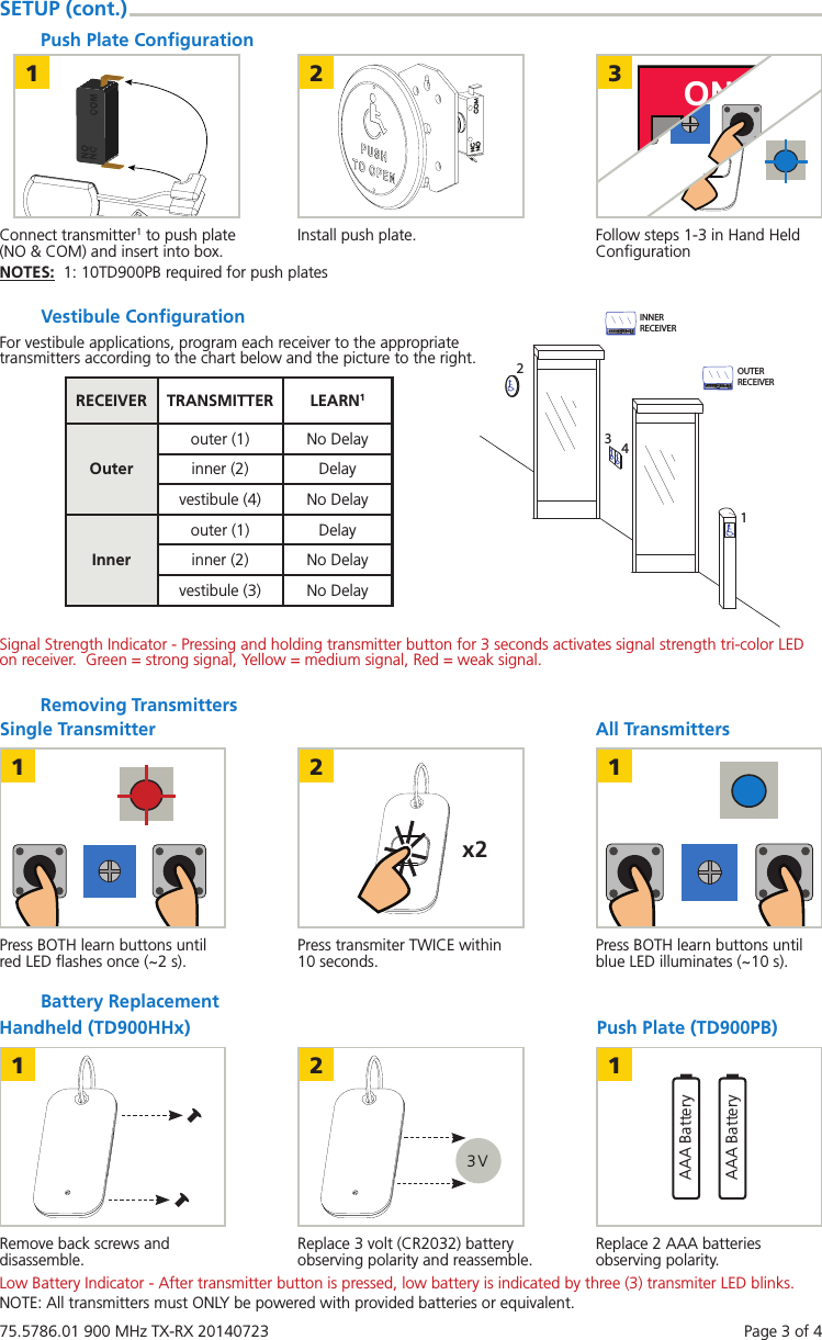75.5786.01 900 MHz TX-RX 20140723    Page 3 of 4All TransmittersRemoving TransmittersSingle Transmitter1x22 1Press BOTH learn buttons until red LED ﬂashes once (~2 s). Press BOTH learn buttons until blue LED illuminates (~10 s).Press transmiter TWICE within 10 seconds.SETUP (cont.)Push Plate Conﬁguration211 2 3ON3Connect transmitter1 to push plate (NO &amp; COM) and insert into box. Follow steps 1-3 in Hand Held ConﬁgurationInstall push plate.NOTES:  1: 10TD900PB required for push platesVestibule ConﬁgurationRECEIVER TRANSMITTER LEARN1Outerouter (1) No Delayinner (2) Delayvestibule (4) No DelayInnerouter (1) Delayinner (2) No Delayvestibule (3) No DelayBattery ReplacementPush Plate (TD900PB)Handheld (TD900HHx)13 V2AAA BatteryAAA Battery1Remove back screws and disassemble. Replace 2 AAA batteries observing polarity.Replace 3 volt (CR2032) battery observing polarity and reassemble.Low Battery Indicator - After transmitter button is pressed, low battery is indicated by three (3) transmiter LED blinks. OUTERRECEIVER123INNERRECEIVER4Signal Strength Indicator - Pressing and holding transmitter button for 3 seconds activates signal strength tri-color LED on receiver.  Green = strong signal, Yellow = medium signal, Red = weak signal.For vestibule applications, program each receiver to the appropriate transmitters according to the chart below and the picture to the right.NOTE: All transmitters must ONLY be powered with provided batteries or equivalent.