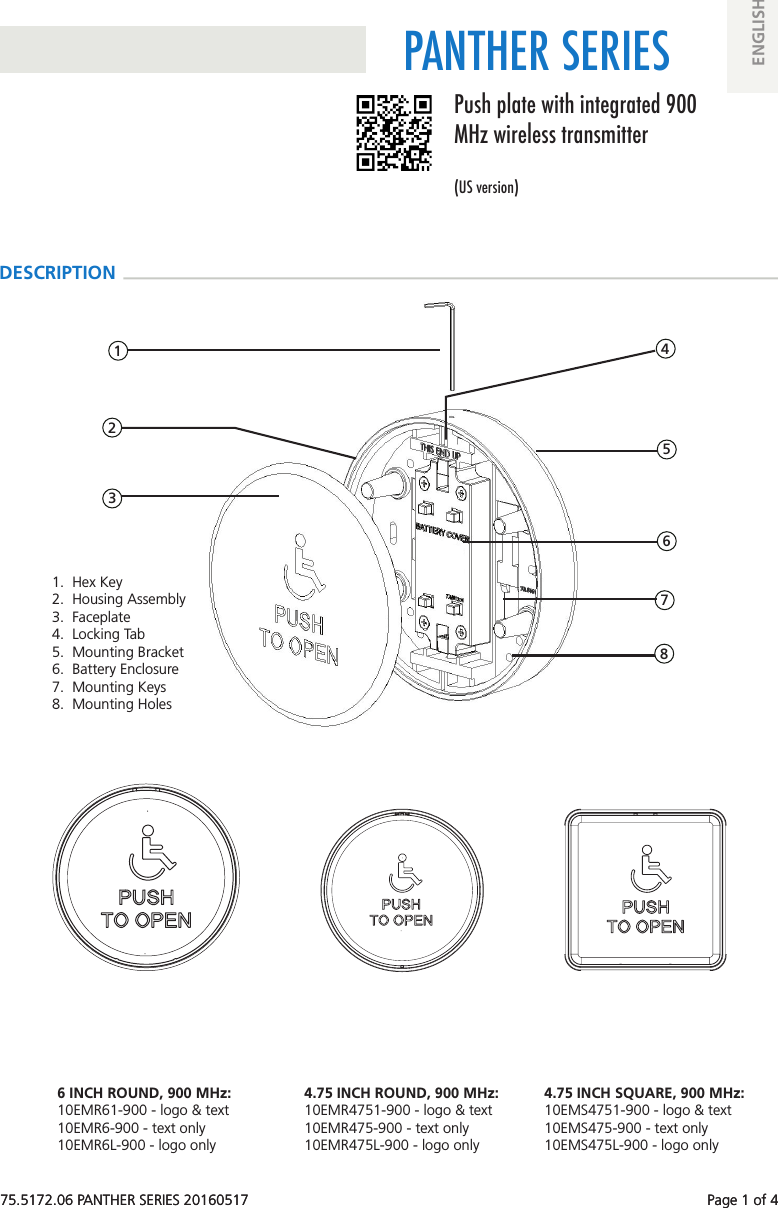 75.5172.06 PANTHER SERIES 20160517 Page 1 of 4PANTHER SERIES 1 2 3 4 6 7 8 575.5172.06 PANTHER SERIES 20160517 Page 1 of 4Push plate with integrated 900 MHz wireless transmitter(US version)ENGLISHDESCRIPTION1. Hex Key2. Housing Assembly3. Faceplate4. Locking Tab5. Mounting Bracket6. Battery Enclosure7. Mounting Keys8. Mounting Holes6 INCH ROUND, 900 MHz:10EMR61-900 - logo & text10EMR6-900 - text only10EMR6L-900 - logo only4.75 INCH ROUND, 900 MHz:10EMR4751-900 - logo & text10EMR475-900 - text only10EMR475L-900 - logo only4.75 INCH SQUARE, 900 MHz:10EMS4751-900 - logo & text10EMS475-900 - text only10EMS475L-900 - logo only