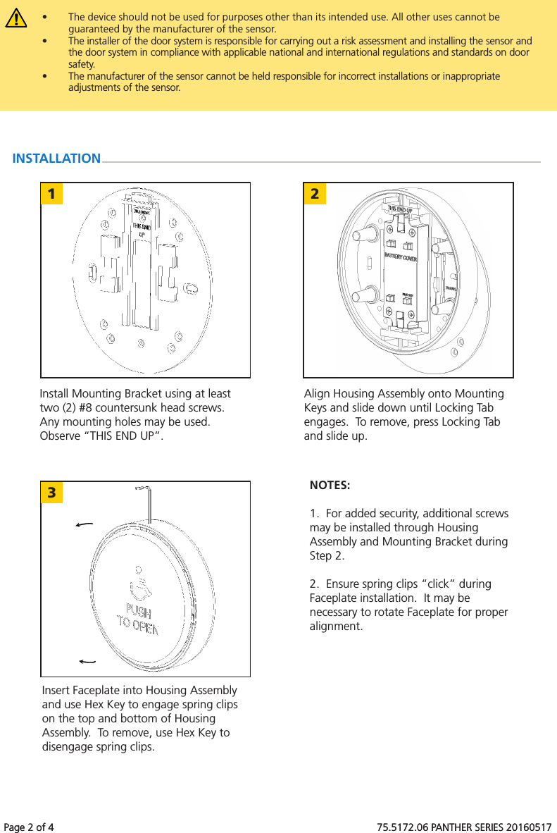 Page 2 of 4 75.5172.06 PANTHER SERIES 201605171 23Page 2 of 4 75.5172.06 PANTHER SERIES 20160517• The device should not be used for purposes other than its intended use. All other uses cannot be guaranteed by the manufacturer of the sensor.• The installer of the door system is responsible for carrying out a risk assessment and installing the sensor andthe door system in compliance with applicable national and international regulations and standards on door safety. • The manufacturer of the sensor cannot be held responsible for incorrect installations or inappropriateadjustments of the sensor.INSTALLATIONInstall Mounting Bracket using at least two (2) #8 countersunk head screws. Any mounting holes may be used. Observe “THIS END UP”.Align Housing Assembly onto Mounting Keys and slide down until Locking Tab engages. To remove, press Locking Tab and slide up.Insert Faceplate into Housing Assembly and use Hex Key to engage spring clips on the top and bottom of Housing Assembly. To remove, use Hex Key to disengage spring clips.NOTES:1. For added security, additional screwsmay be installed through HousingAssembly and Mounting Bracket duringStep 2.2. Ensure spring clips “click” duringFaceplate installation. It may benecessary to rotate Faceplate for properalignment.