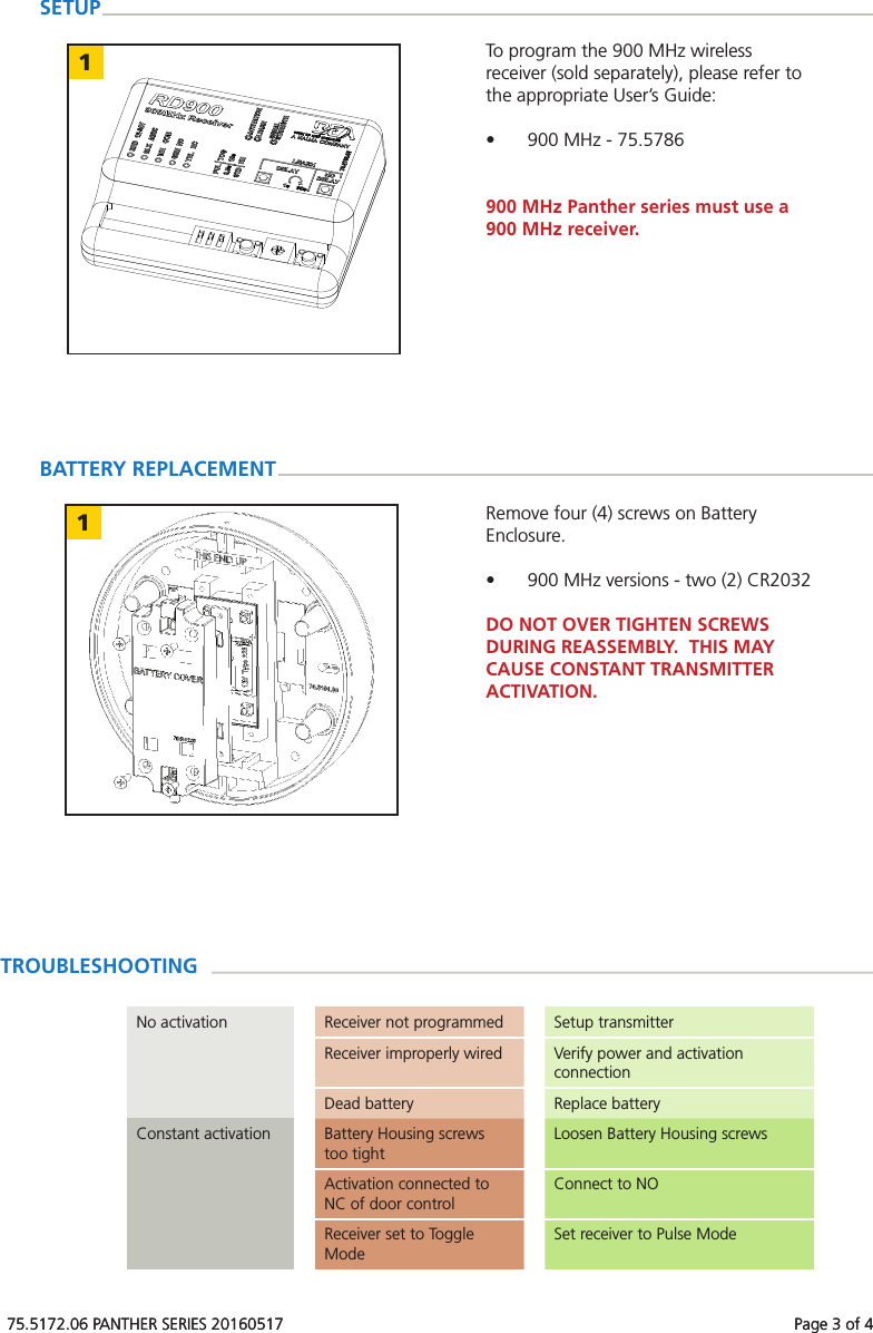 75.5172.06 PANTHER SERIES 20160517 Page 3 of 41175.5172.06 PANTHER SERIES 20160517 Page 3 of 4TROUBLESHOOTINGNo activation Receiver not programmed Setup transmitterReceiver improperly wired Verify power and activation connectionDead battery Replace batteryConstant activation Battery Housing screws too tightLoosen Battery Housing screwsActivation connected to NC of door controlConnect to NOReceiver set to Toggle ModeSet receiver to Pulse ModeSETUPTo program the 900 MHz wireless receiver (sold separately), please refer to the appropriate User’s Guide:• 900 MHz - 75.5786900 MHz Panther series must use a 900 MHz receiver.Remove four (4) screws on Battery Enclosure.• 900 MHz versions - two (2) CR2032DO NOT OVER TIGHTEN SCREWS DURING REASSEMBLY. THIS MAY CAUSE CONSTANT TRANSMITTER ACTIVATION.BATTERY REPLACEMENT