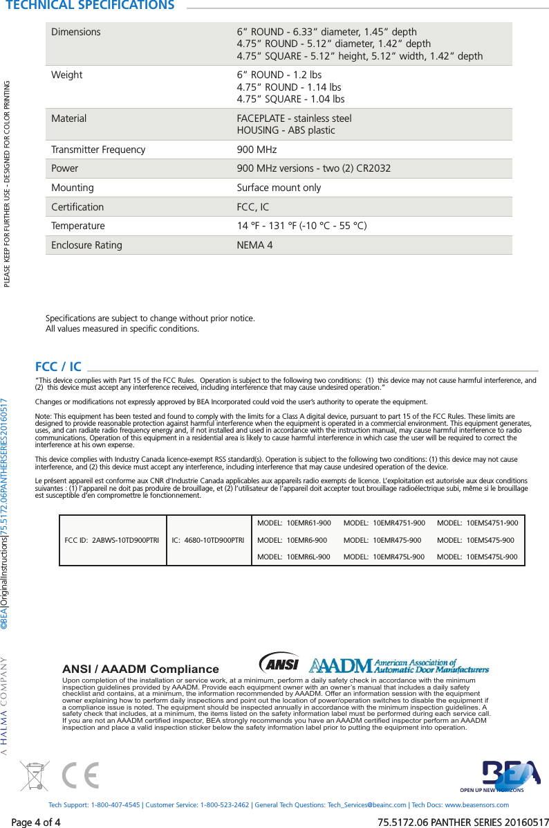 Page 4 of 4 75.5172.06 PANTHER SERIES 20160517FCC ID: 2ABWS-10TD900PTRI IC: 4680-10TD900PTRIMODEL: 10EMR61-900 MODEL: 10EMR4751-900 MODEL: 10EMS4751-900MODEL: 10EMR6-900 MODEL: 10EMR475-900 MODEL: 10EMS475-900MODEL: 10EMR6L-900 MODEL: 10EMR475L-900 MODEL: 10EMS475L-900Page 4 of 4 75.5172.06 PANTHER SERIES 20160517Upon completion of the installation or service work, at a minimum, perform a daily safety check in accordance with the minimum inspection guidelines provided by AAADM. Provide each equipment owner with an owner’s manual that includes a daily safety checklist and contains, at a minimum, the information recommended by AAADM. Offer an information session with the equipment owner explaining how to perform daily inspections and point out the location of power/operation switches to disable the equipment if a compliance issue is noted. The equipment should be inspected annually in accordance with the minimum inspection guidelines. A safety check that includes, at a minimum, the items listed on the safety information label must be performed during each service call. If you are not an AAADM certified inspector, BEA strongly recommends you have an AAADM certified inspector perform an AAADM inspection and place a valid inspection sticker below the safety information label prior to putting the equipment into operation.ANSI / AAADM ComplianceTECHNICAL SPECIFICATIONSDimensions 6” ROUND - 6.33” diameter, 1.45” depth4.75” ROUND - 5.12” diameter, 1.42” depth4.75” SQUARE - 5.12” height, 5.12” width, 1.42” depthWeight 6” ROUND - 1.2 lbs4.75” ROUND - 1.14 lbs4.75” SQUARE - 1.04 lbsMaterial FACEPLATE - stainless steelHOUSING - ABS plasticTransmitter Frequency 900 MHzPower 900 MHz versions - two (2) CR2032Mounting Surface mount onlyCertification FCC, ICTemperature 14 °F - 131 °F (-10 °C - 55 °C)Enclosure Rating NEMA 4Specifications are subject to change without prior notice.All values measured in specific conditions.PLEASE KEEP FOR FURTHER USE - DESIGNED FOR COLOR PRINTING©BEA | Original Instructions | 75.5172.06 PANTHER SERIES 20160517Tech Support: 1-800-407-4545 | Customer Service: 1-800-523-2462 | General Tech Questions: Tech_Services@beainc.com | Tech Docs: www.beasensors.comFCC / IC “This device complies with Part 15 of the FCC Rules. Operation is subject to the following two conditions: (1) this device may not cause harmful interference, and (2) this device must accept any interference received, including interference that may cause undesired operation.”Changes or modifications not expressly approved by BEA Incorporated could void the user’s authority to operate the equipment.Note: This equipment has been tested and found to comply with the limits for a Class A digital device, pursuant to part 15 of the FCC Rules. These limits are designed to provide reasonable protection against harmful interference when the equipment is operated in a commercial environment. This equipment generates, uses, and can radiate radio frequency energy and, if not installed and used in accordance with the instruction manual, may cause harmful interference to radio communications. Operation of this equipment in a residential area is likely to cause harmful interference in which case the user will be required to correct the interference at his own expense.This device complies with Industry Canada licence-exempt RSS standard(s). Operation is subject to the following two conditions: (1) this device may not cause interference, and (2) this device must accept any interference, including interference that may cause undesired operation of the device.Le présent appareil est conforme aux CNR d’Industrie Canada applicables aux appareils radio exempts de licence. L’exploitation est autorisée aux deux conditions suivantes : (1) l’appareil ne doit pas produire de brouillage, et (2) l’utilisateur de l’appareil doit accepter tout brouillage radioélectrique subi, même si le brouillage est susceptible d’en compromettre le fonctionnement.